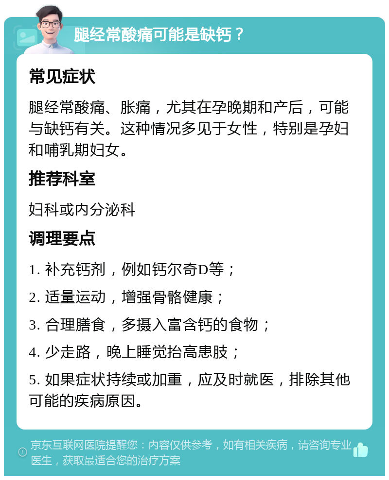 腿经常酸痛可能是缺钙？ 常见症状 腿经常酸痛、胀痛，尤其在孕晚期和产后，可能与缺钙有关。这种情况多见于女性，特别是孕妇和哺乳期妇女。 推荐科室 妇科或内分泌科 调理要点 1. 补充钙剂，例如钙尔奇D等； 2. 适量运动，增强骨骼健康； 3. 合理膳食，多摄入富含钙的食物； 4. 少走路，晚上睡觉抬高患肢； 5. 如果症状持续或加重，应及时就医，排除其他可能的疾病原因。