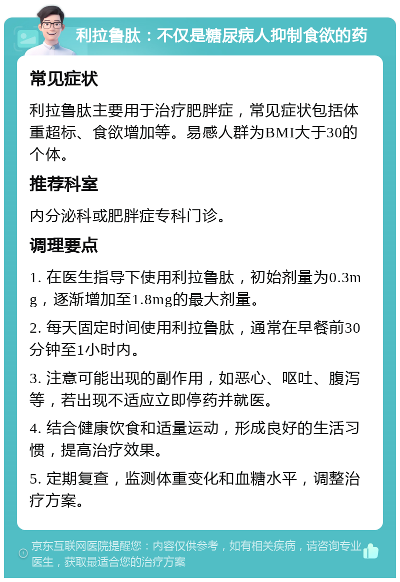 利拉鲁肽：不仅是糖尿病人抑制食欲的药 常见症状 利拉鲁肽主要用于治疗肥胖症，常见症状包括体重超标、食欲增加等。易感人群为BMI大于30的个体。 推荐科室 内分泌科或肥胖症专科门诊。 调理要点 1. 在医生指导下使用利拉鲁肽，初始剂量为0.3mg，逐渐增加至1.8mg的最大剂量。 2. 每天固定时间使用利拉鲁肽，通常在早餐前30分钟至1小时内。 3. 注意可能出现的副作用，如恶心、呕吐、腹泻等，若出现不适应立即停药并就医。 4. 结合健康饮食和适量运动，形成良好的生活习惯，提高治疗效果。 5. 定期复查，监测体重变化和血糖水平，调整治疗方案。