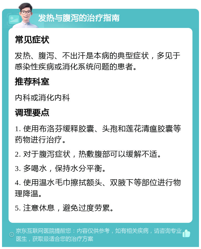 发热与腹泻的治疗指南 常见症状 发热、腹泻、不出汗是本病的典型症状，多见于感染性疾病或消化系统问题的患者。 推荐科室 内科或消化内科 调理要点 1. 使用布洛芬缓释胶囊、头孢和莲花清瘟胶囊等药物进行治疗。 2. 对于腹泻症状，热敷腹部可以缓解不适。 3. 多喝水，保持水分平衡。 4. 使用温水毛巾擦拭额头、双腋下等部位进行物理降温。 5. 注意休息，避免过度劳累。