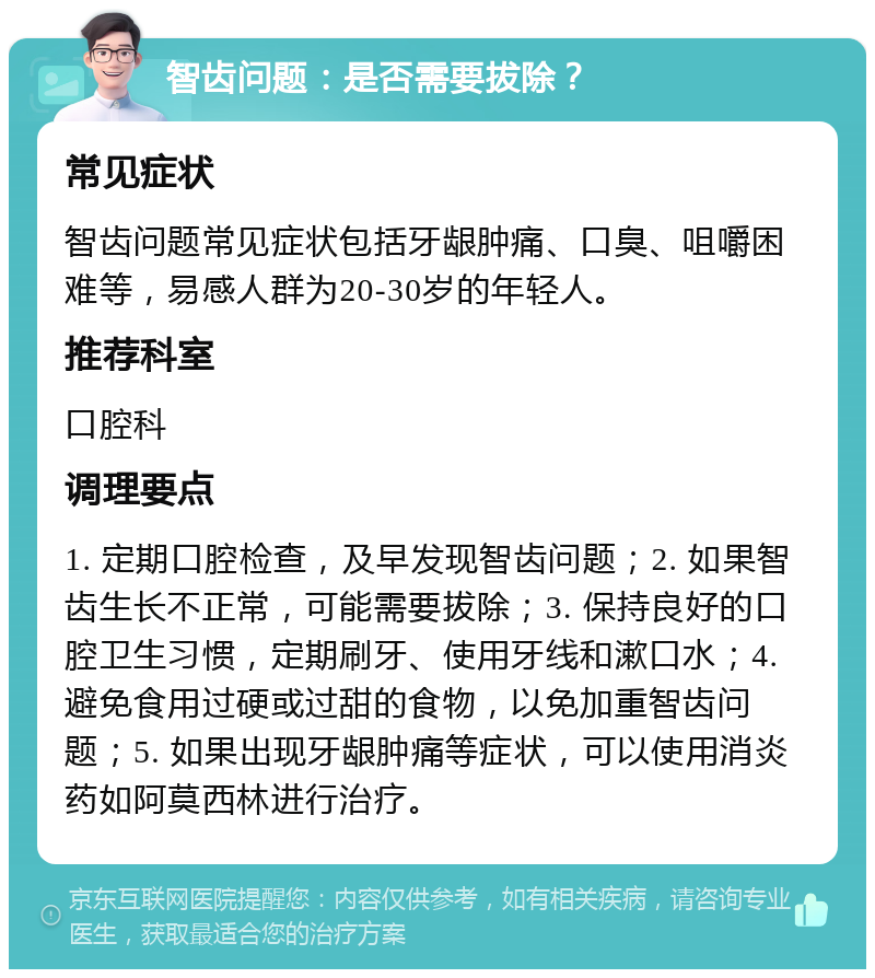 智齿问题：是否需要拔除？ 常见症状 智齿问题常见症状包括牙龈肿痛、口臭、咀嚼困难等，易感人群为20-30岁的年轻人。 推荐科室 口腔科 调理要点 1. 定期口腔检查，及早发现智齿问题；2. 如果智齿生长不正常，可能需要拔除；3. 保持良好的口腔卫生习惯，定期刷牙、使用牙线和漱口水；4. 避免食用过硬或过甜的食物，以免加重智齿问题；5. 如果出现牙龈肿痛等症状，可以使用消炎药如阿莫西林进行治疗。