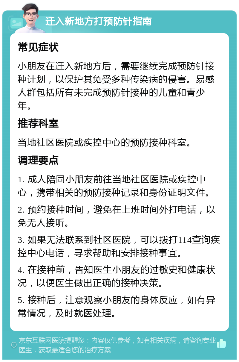 迁入新地方打预防针指南 常见症状 小朋友在迁入新地方后，需要继续完成预防针接种计划，以保护其免受多种传染病的侵害。易感人群包括所有未完成预防针接种的儿童和青少年。 推荐科室 当地社区医院或疾控中心的预防接种科室。 调理要点 1. 成人陪同小朋友前往当地社区医院或疾控中心，携带相关的预防接种记录和身份证明文件。 2. 预约接种时间，避免在上班时间外打电话，以免无人接听。 3. 如果无法联系到社区医院，可以拨打114查询疾控中心电话，寻求帮助和安排接种事宜。 4. 在接种前，告知医生小朋友的过敏史和健康状况，以便医生做出正确的接种决策。 5. 接种后，注意观察小朋友的身体反应，如有异常情况，及时就医处理。