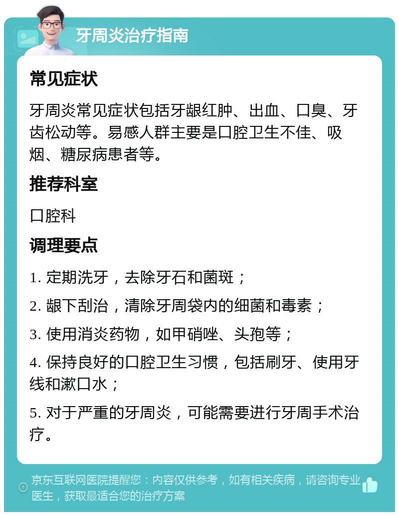 牙周炎治疗指南 常见症状 牙周炎常见症状包括牙龈红肿、出血、口臭、牙齿松动等。易感人群主要是口腔卫生不佳、吸烟、糖尿病患者等。 推荐科室 口腔科 调理要点 1. 定期洗牙，去除牙石和菌斑； 2. 龈下刮治，清除牙周袋内的细菌和毒素； 3. 使用消炎药物，如甲硝唑、头孢等； 4. 保持良好的口腔卫生习惯，包括刷牙、使用牙线和漱口水； 5. 对于严重的牙周炎，可能需要进行牙周手术治疗。