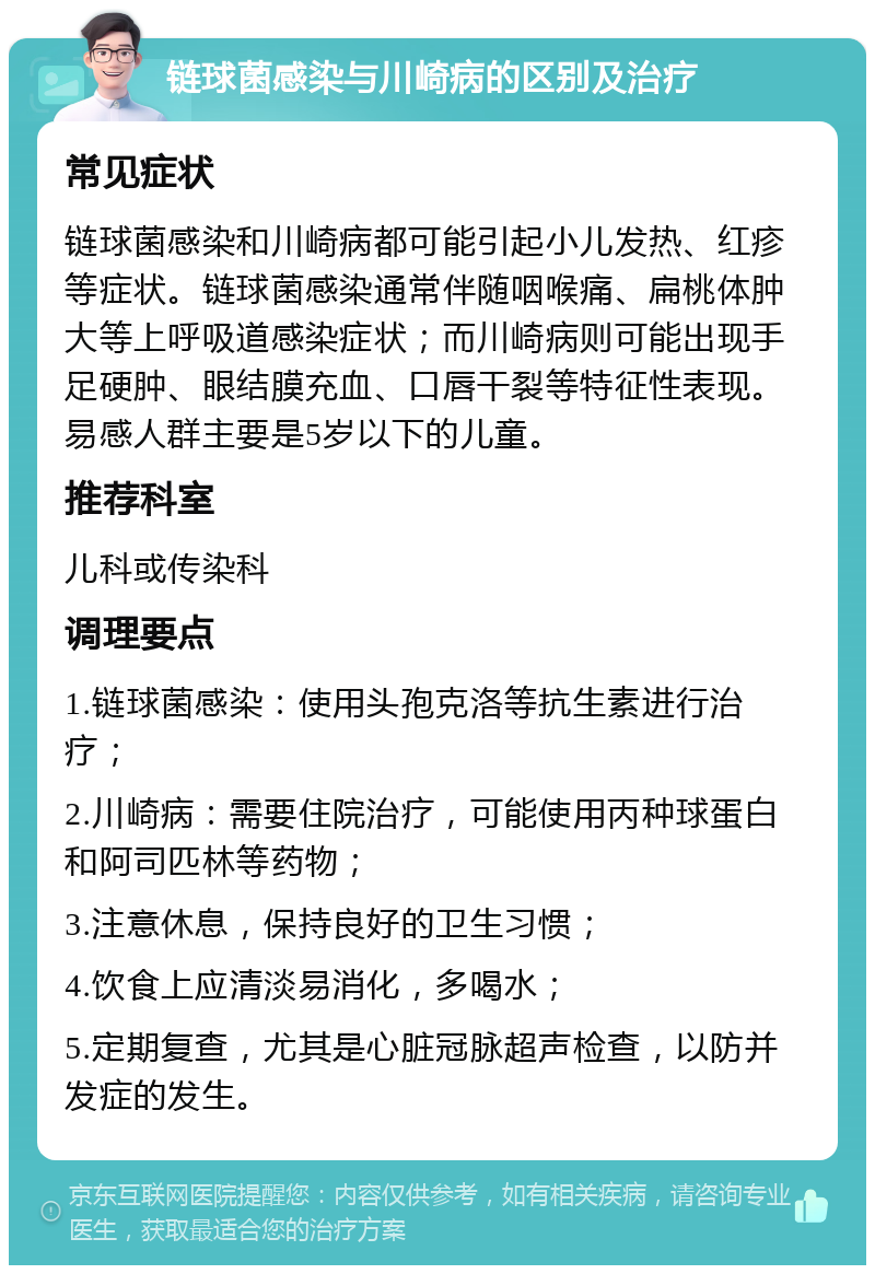 链球菌感染与川崎病的区别及治疗 常见症状 链球菌感染和川崎病都可能引起小儿发热、红疹等症状。链球菌感染通常伴随咽喉痛、扁桃体肿大等上呼吸道感染症状；而川崎病则可能出现手足硬肿、眼结膜充血、口唇干裂等特征性表现。易感人群主要是5岁以下的儿童。 推荐科室 儿科或传染科 调理要点 1.链球菌感染：使用头孢克洛等抗生素进行治疗； 2.川崎病：需要住院治疗，可能使用丙种球蛋白和阿司匹林等药物； 3.注意休息，保持良好的卫生习惯； 4.饮食上应清淡易消化，多喝水； 5.定期复查，尤其是心脏冠脉超声检查，以防并发症的发生。