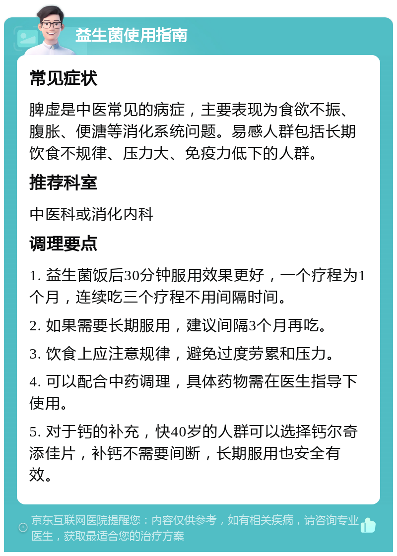 益生菌使用指南 常见症状 脾虚是中医常见的病症，主要表现为食欲不振、腹胀、便溏等消化系统问题。易感人群包括长期饮食不规律、压力大、免疫力低下的人群。 推荐科室 中医科或消化内科 调理要点 1. 益生菌饭后30分钟服用效果更好，一个疗程为1个月，连续吃三个疗程不用间隔时间。 2. 如果需要长期服用，建议间隔3个月再吃。 3. 饮食上应注意规律，避免过度劳累和压力。 4. 可以配合中药调理，具体药物需在医生指导下使用。 5. 对于钙的补充，快40岁的人群可以选择钙尔奇添佳片，补钙不需要间断，长期服用也安全有效。