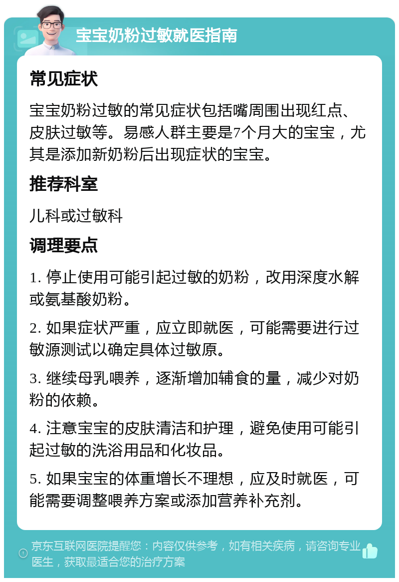 宝宝奶粉过敏就医指南 常见症状 宝宝奶粉过敏的常见症状包括嘴周围出现红点、皮肤过敏等。易感人群主要是7个月大的宝宝，尤其是添加新奶粉后出现症状的宝宝。 推荐科室 儿科或过敏科 调理要点 1. 停止使用可能引起过敏的奶粉，改用深度水解或氨基酸奶粉。 2. 如果症状严重，应立即就医，可能需要进行过敏源测试以确定具体过敏原。 3. 继续母乳喂养，逐渐增加辅食的量，减少对奶粉的依赖。 4. 注意宝宝的皮肤清洁和护理，避免使用可能引起过敏的洗浴用品和化妆品。 5. 如果宝宝的体重增长不理想，应及时就医，可能需要调整喂养方案或添加营养补充剂。