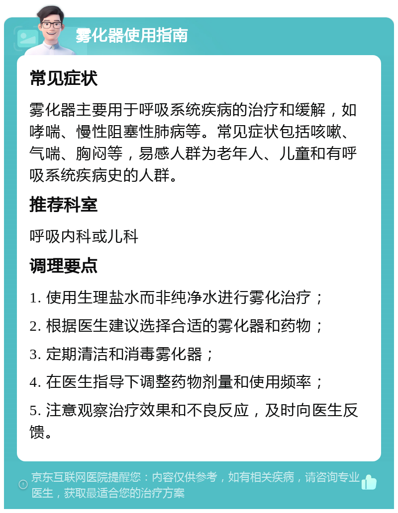 雾化器使用指南 常见症状 雾化器主要用于呼吸系统疾病的治疗和缓解，如哮喘、慢性阻塞性肺病等。常见症状包括咳嗽、气喘、胸闷等，易感人群为老年人、儿童和有呼吸系统疾病史的人群。 推荐科室 呼吸内科或儿科 调理要点 1. 使用生理盐水而非纯净水进行雾化治疗； 2. 根据医生建议选择合适的雾化器和药物； 3. 定期清洁和消毒雾化器； 4. 在医生指导下调整药物剂量和使用频率； 5. 注意观察治疗效果和不良反应，及时向医生反馈。