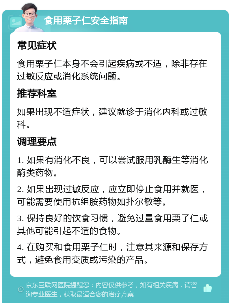 食用栗子仁安全指南 常见症状 食用栗子仁本身不会引起疾病或不适，除非存在过敏反应或消化系统问题。 推荐科室 如果出现不适症状，建议就诊于消化内科或过敏科。 调理要点 1. 如果有消化不良，可以尝试服用乳酶生等消化酶类药物。 2. 如果出现过敏反应，应立即停止食用并就医，可能需要使用抗组胺药物如扑尔敏等。 3. 保持良好的饮食习惯，避免过量食用栗子仁或其他可能引起不适的食物。 4. 在购买和食用栗子仁时，注意其来源和保存方式，避免食用变质或污染的产品。