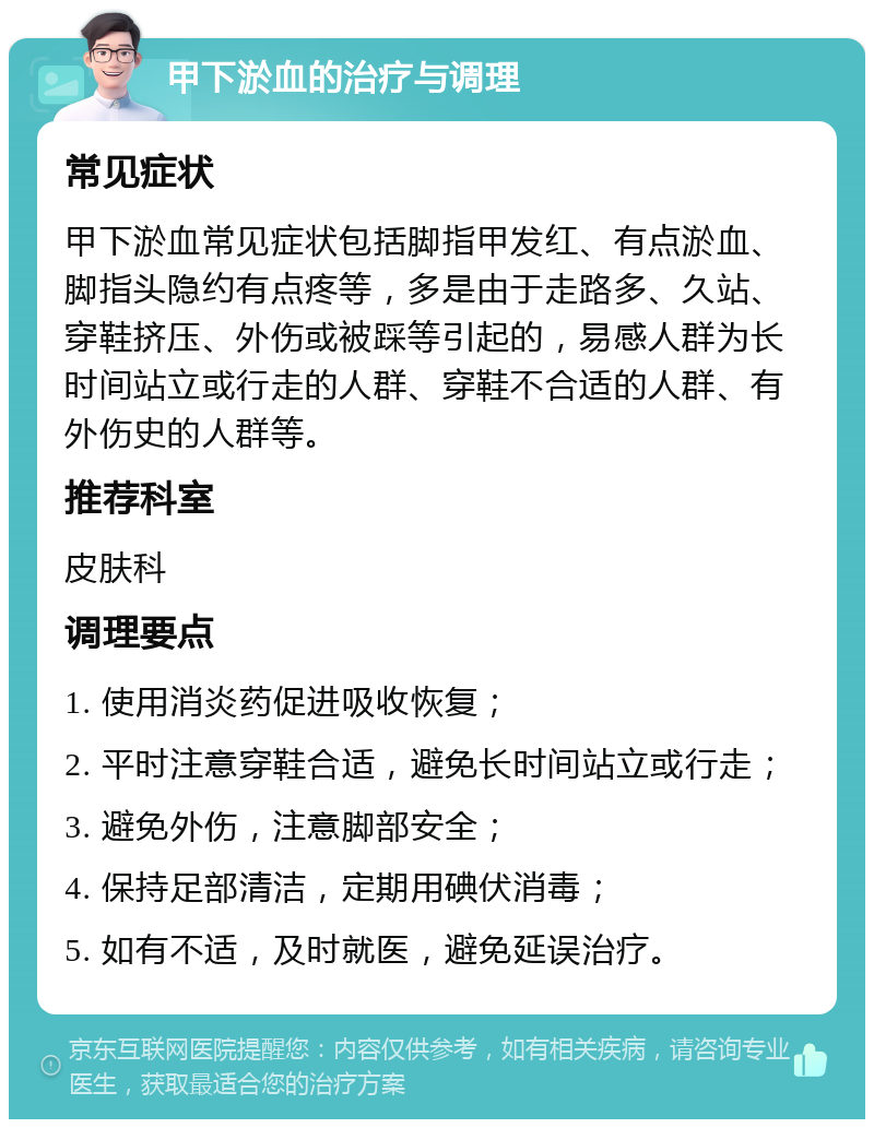 甲下淤血的治疗与调理 常见症状 甲下淤血常见症状包括脚指甲发红、有点淤血、脚指头隐约有点疼等，多是由于走路多、久站、穿鞋挤压、外伤或被踩等引起的，易感人群为长时间站立或行走的人群、穿鞋不合适的人群、有外伤史的人群等。 推荐科室 皮肤科 调理要点 1. 使用消炎药促进吸收恢复； 2. 平时注意穿鞋合适，避免长时间站立或行走； 3. 避免外伤，注意脚部安全； 4. 保持足部清洁，定期用碘伏消毒； 5. 如有不适，及时就医，避免延误治疗。