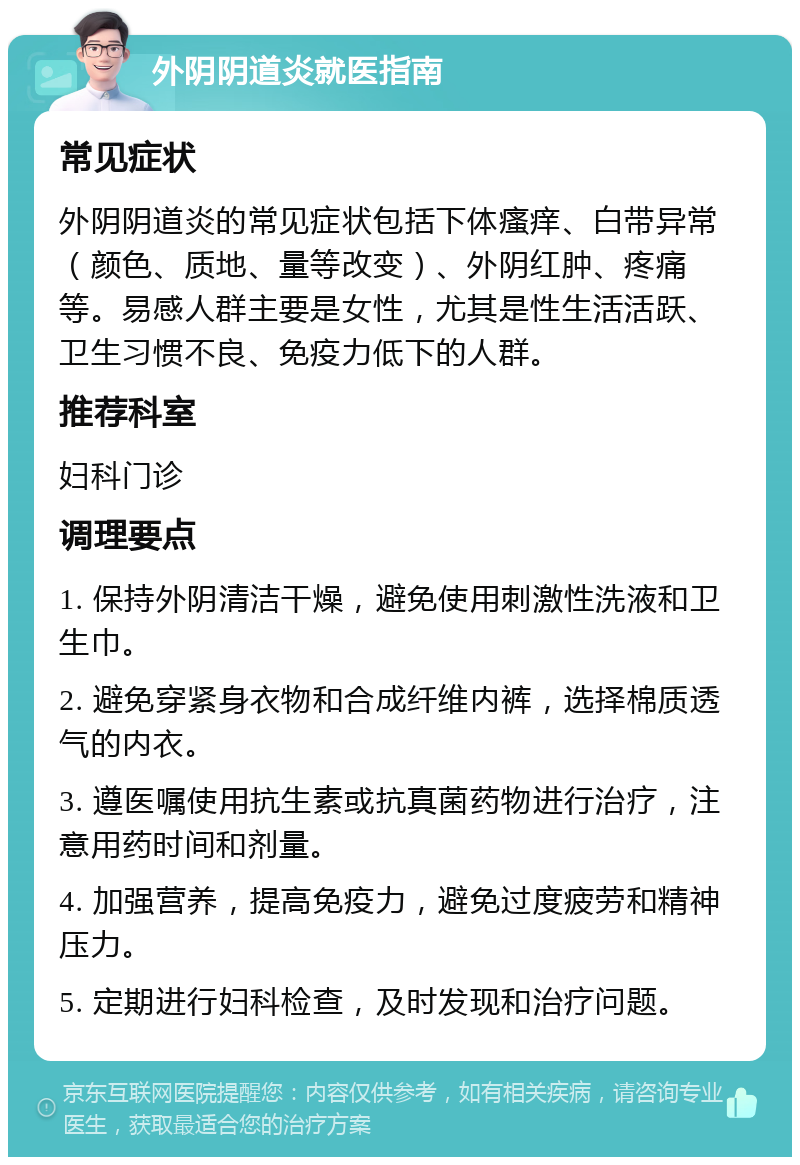 外阴阴道炎就医指南 常见症状 外阴阴道炎的常见症状包括下体瘙痒、白带异常（颜色、质地、量等改变）、外阴红肿、疼痛等。易感人群主要是女性，尤其是性生活活跃、卫生习惯不良、免疫力低下的人群。 推荐科室 妇科门诊 调理要点 1. 保持外阴清洁干燥，避免使用刺激性洗液和卫生巾。 2. 避免穿紧身衣物和合成纤维内裤，选择棉质透气的内衣。 3. 遵医嘱使用抗生素或抗真菌药物进行治疗，注意用药时间和剂量。 4. 加强营养，提高免疫力，避免过度疲劳和精神压力。 5. 定期进行妇科检查，及时发现和治疗问题。