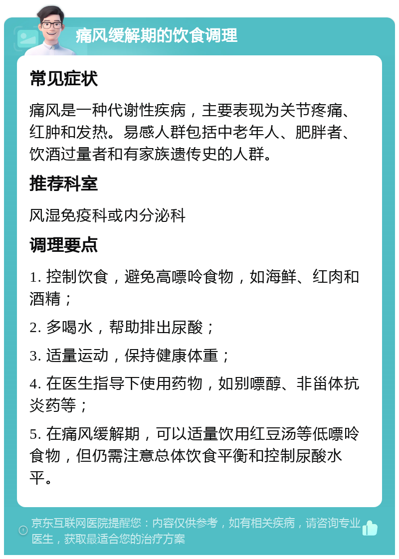 痛风缓解期的饮食调理 常见症状 痛风是一种代谢性疾病，主要表现为关节疼痛、红肿和发热。易感人群包括中老年人、肥胖者、饮酒过量者和有家族遗传史的人群。 推荐科室 风湿免疫科或内分泌科 调理要点 1. 控制饮食，避免高嘌呤食物，如海鲜、红肉和酒精； 2. 多喝水，帮助排出尿酸； 3. 适量运动，保持健康体重； 4. 在医生指导下使用药物，如别嘌醇、非甾体抗炎药等； 5. 在痛风缓解期，可以适量饮用红豆汤等低嘌呤食物，但仍需注意总体饮食平衡和控制尿酸水平。