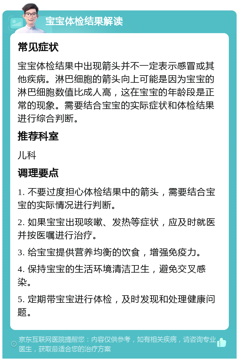 宝宝体检结果解读 常见症状 宝宝体检结果中出现箭头并不一定表示感冒或其他疾病。淋巴细胞的箭头向上可能是因为宝宝的淋巴细胞数值比成人高，这在宝宝的年龄段是正常的现象。需要结合宝宝的实际症状和体检结果进行综合判断。 推荐科室 儿科 调理要点 1. 不要过度担心体检结果中的箭头，需要结合宝宝的实际情况进行判断。 2. 如果宝宝出现咳嗽、发热等症状，应及时就医并按医嘱进行治疗。 3. 给宝宝提供营养均衡的饮食，增强免疫力。 4. 保持宝宝的生活环境清洁卫生，避免交叉感染。 5. 定期带宝宝进行体检，及时发现和处理健康问题。