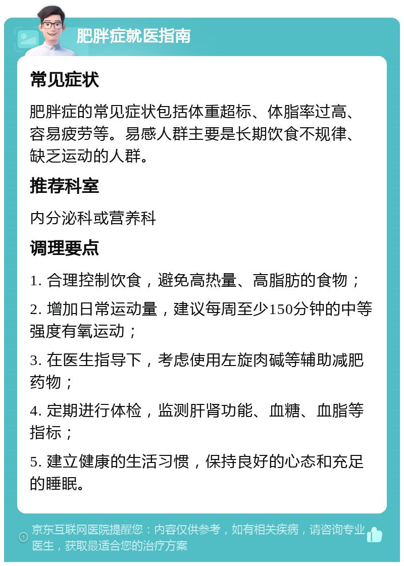 肥胖症就医指南 常见症状 肥胖症的常见症状包括体重超标、体脂率过高、容易疲劳等。易感人群主要是长期饮食不规律、缺乏运动的人群。 推荐科室 内分泌科或营养科 调理要点 1. 合理控制饮食，避免高热量、高脂肪的食物； 2. 增加日常运动量，建议每周至少150分钟的中等强度有氧运动； 3. 在医生指导下，考虑使用左旋肉碱等辅助减肥药物； 4. 定期进行体检，监测肝肾功能、血糖、血脂等指标； 5. 建立健康的生活习惯，保持良好的心态和充足的睡眠。