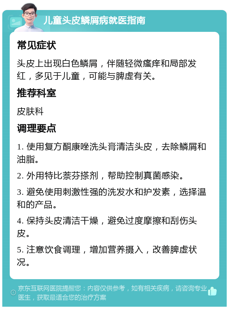 儿童头皮鳞屑病就医指南 常见症状 头皮上出现白色鳞屑，伴随轻微瘙痒和局部发红，多见于儿童，可能与脾虚有关。 推荐科室 皮肤科 调理要点 1. 使用复方酮康唑洗头膏清洁头皮，去除鳞屑和油脂。 2. 外用特比萘芬搽剂，帮助控制真菌感染。 3. 避免使用刺激性强的洗发水和护发素，选择温和的产品。 4. 保持头皮清洁干燥，避免过度摩擦和刮伤头皮。 5. 注意饮食调理，增加营养摄入，改善脾虚状况。