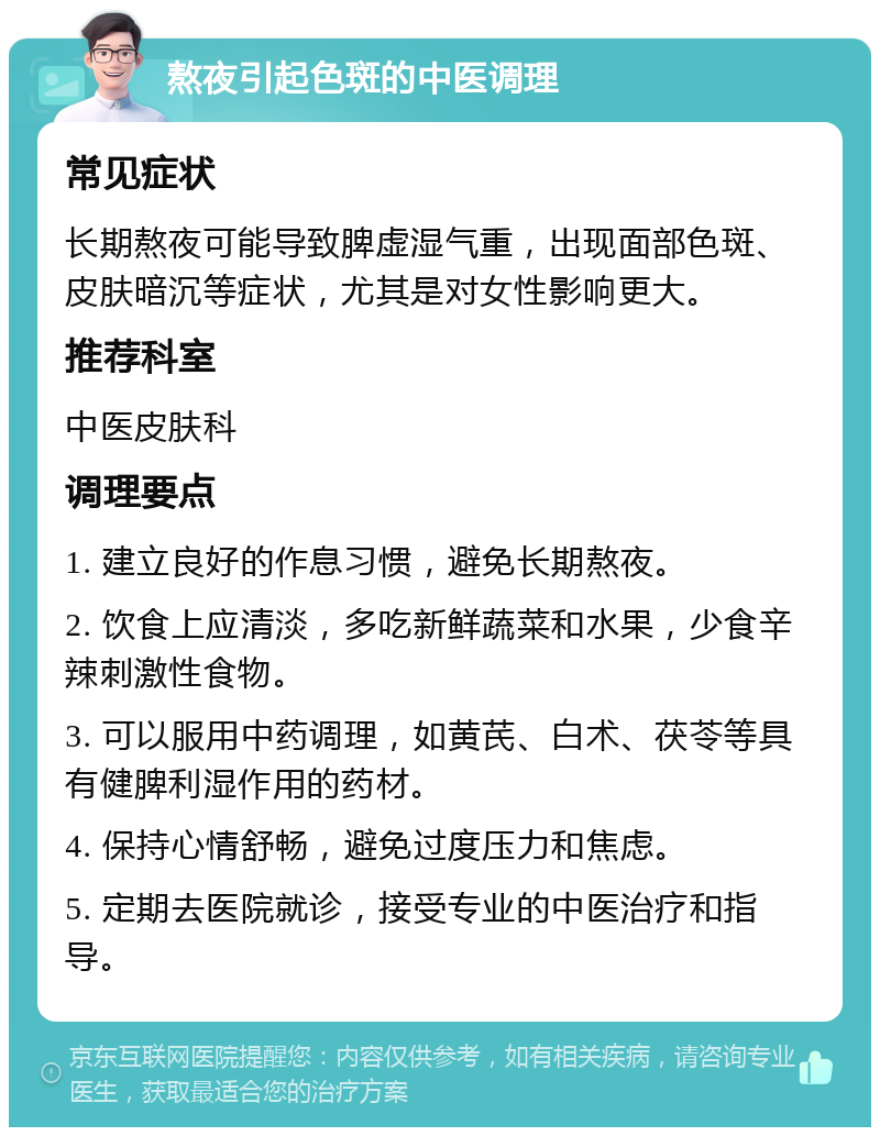 熬夜引起色斑的中医调理 常见症状 长期熬夜可能导致脾虚湿气重，出现面部色斑、皮肤暗沉等症状，尤其是对女性影响更大。 推荐科室 中医皮肤科 调理要点 1. 建立良好的作息习惯，避免长期熬夜。 2. 饮食上应清淡，多吃新鲜蔬菜和水果，少食辛辣刺激性食物。 3. 可以服用中药调理，如黄芪、白术、茯苓等具有健脾利湿作用的药材。 4. 保持心情舒畅，避免过度压力和焦虑。 5. 定期去医院就诊，接受专业的中医治疗和指导。