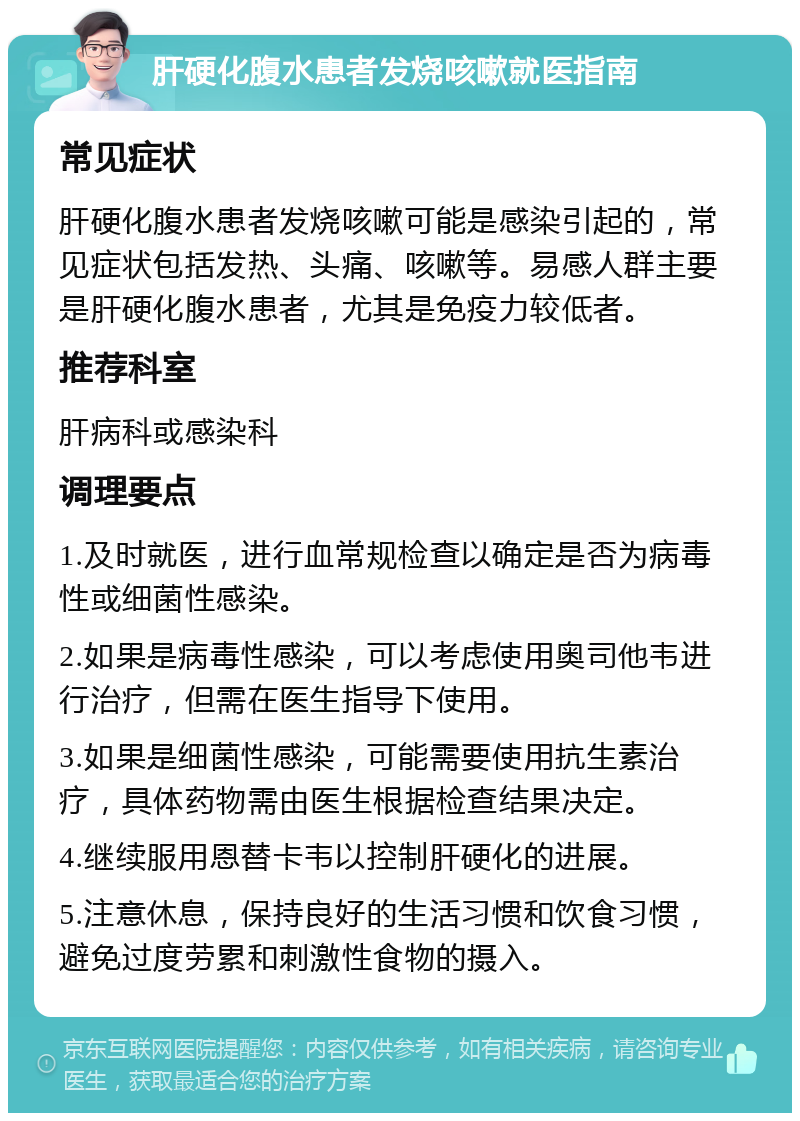 肝硬化腹水患者发烧咳嗽就医指南 常见症状 肝硬化腹水患者发烧咳嗽可能是感染引起的，常见症状包括发热、头痛、咳嗽等。易感人群主要是肝硬化腹水患者，尤其是免疫力较低者。 推荐科室 肝病科或感染科 调理要点 1.及时就医，进行血常规检查以确定是否为病毒性或细菌性感染。 2.如果是病毒性感染，可以考虑使用奥司他韦进行治疗，但需在医生指导下使用。 3.如果是细菌性感染，可能需要使用抗生素治疗，具体药物需由医生根据检查结果决定。 4.继续服用恩替卡韦以控制肝硬化的进展。 5.注意休息，保持良好的生活习惯和饮食习惯，避免过度劳累和刺激性食物的摄入。