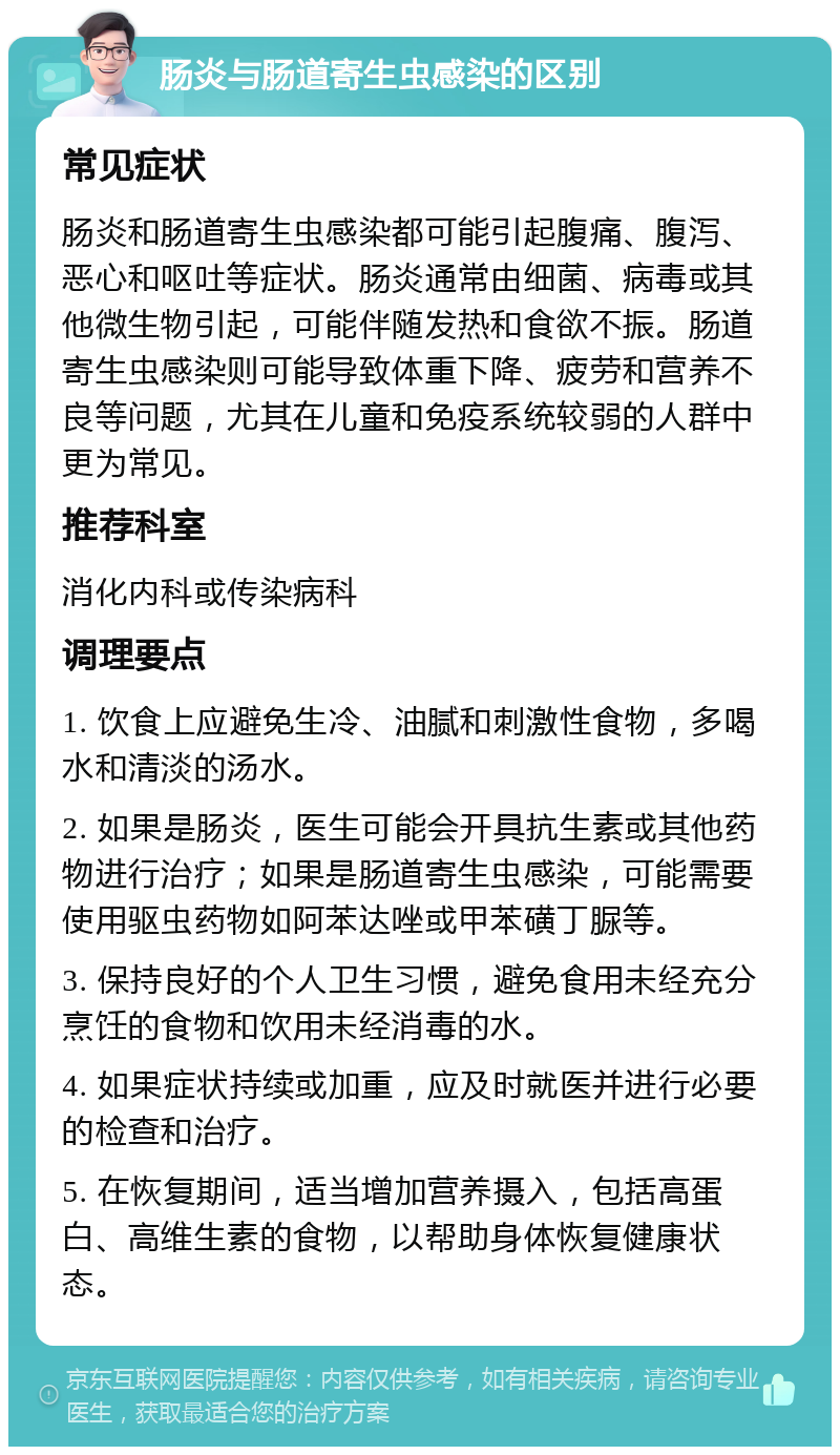 肠炎与肠道寄生虫感染的区别 常见症状 肠炎和肠道寄生虫感染都可能引起腹痛、腹泻、恶心和呕吐等症状。肠炎通常由细菌、病毒或其他微生物引起，可能伴随发热和食欲不振。肠道寄生虫感染则可能导致体重下降、疲劳和营养不良等问题，尤其在儿童和免疫系统较弱的人群中更为常见。 推荐科室 消化内科或传染病科 调理要点 1. 饮食上应避免生冷、油腻和刺激性食物，多喝水和清淡的汤水。 2. 如果是肠炎，医生可能会开具抗生素或其他药物进行治疗；如果是肠道寄生虫感染，可能需要使用驱虫药物如阿苯达唑或甲苯磺丁脲等。 3. 保持良好的个人卫生习惯，避免食用未经充分烹饪的食物和饮用未经消毒的水。 4. 如果症状持续或加重，应及时就医并进行必要的检查和治疗。 5. 在恢复期间，适当增加营养摄入，包括高蛋白、高维生素的食物，以帮助身体恢复健康状态。