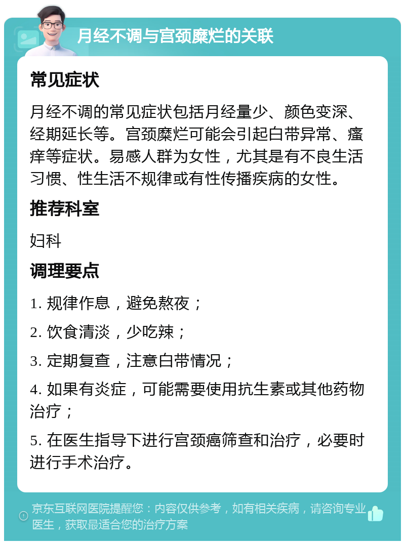 月经不调与宫颈糜烂的关联 常见症状 月经不调的常见症状包括月经量少、颜色变深、经期延长等。宫颈糜烂可能会引起白带异常、瘙痒等症状。易感人群为女性，尤其是有不良生活习惯、性生活不规律或有性传播疾病的女性。 推荐科室 妇科 调理要点 1. 规律作息，避免熬夜； 2. 饮食清淡，少吃辣； 3. 定期复查，注意白带情况； 4. 如果有炎症，可能需要使用抗生素或其他药物治疗； 5. 在医生指导下进行宫颈癌筛查和治疗，必要时进行手术治疗。