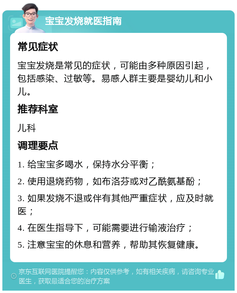 宝宝发烧就医指南 常见症状 宝宝发烧是常见的症状，可能由多种原因引起，包括感染、过敏等。易感人群主要是婴幼儿和小儿。 推荐科室 儿科 调理要点 1. 给宝宝多喝水，保持水分平衡； 2. 使用退烧药物，如布洛芬或对乙酰氨基酚； 3. 如果发烧不退或伴有其他严重症状，应及时就医； 4. 在医生指导下，可能需要进行输液治疗； 5. 注意宝宝的休息和营养，帮助其恢复健康。