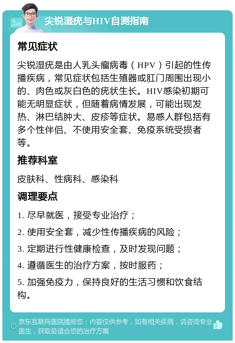 尖锐湿疣与HIV自测指南 常见症状 尖锐湿疣是由人乳头瘤病毒（HPV）引起的性传播疾病，常见症状包括生殖器或肛门周围出现小的、肉色或灰白色的疣状生长。HIV感染初期可能无明显症状，但随着病情发展，可能出现发热、淋巴结肿大、皮疹等症状。易感人群包括有多个性伴侣、不使用安全套、免疫系统受损者等。 推荐科室 皮肤科、性病科、感染科 调理要点 1. 尽早就医，接受专业治疗； 2. 使用安全套，减少性传播疾病的风险； 3. 定期进行性健康检查，及时发现问题； 4. 遵循医生的治疗方案，按时服药； 5. 加强免疫力，保持良好的生活习惯和饮食结构。