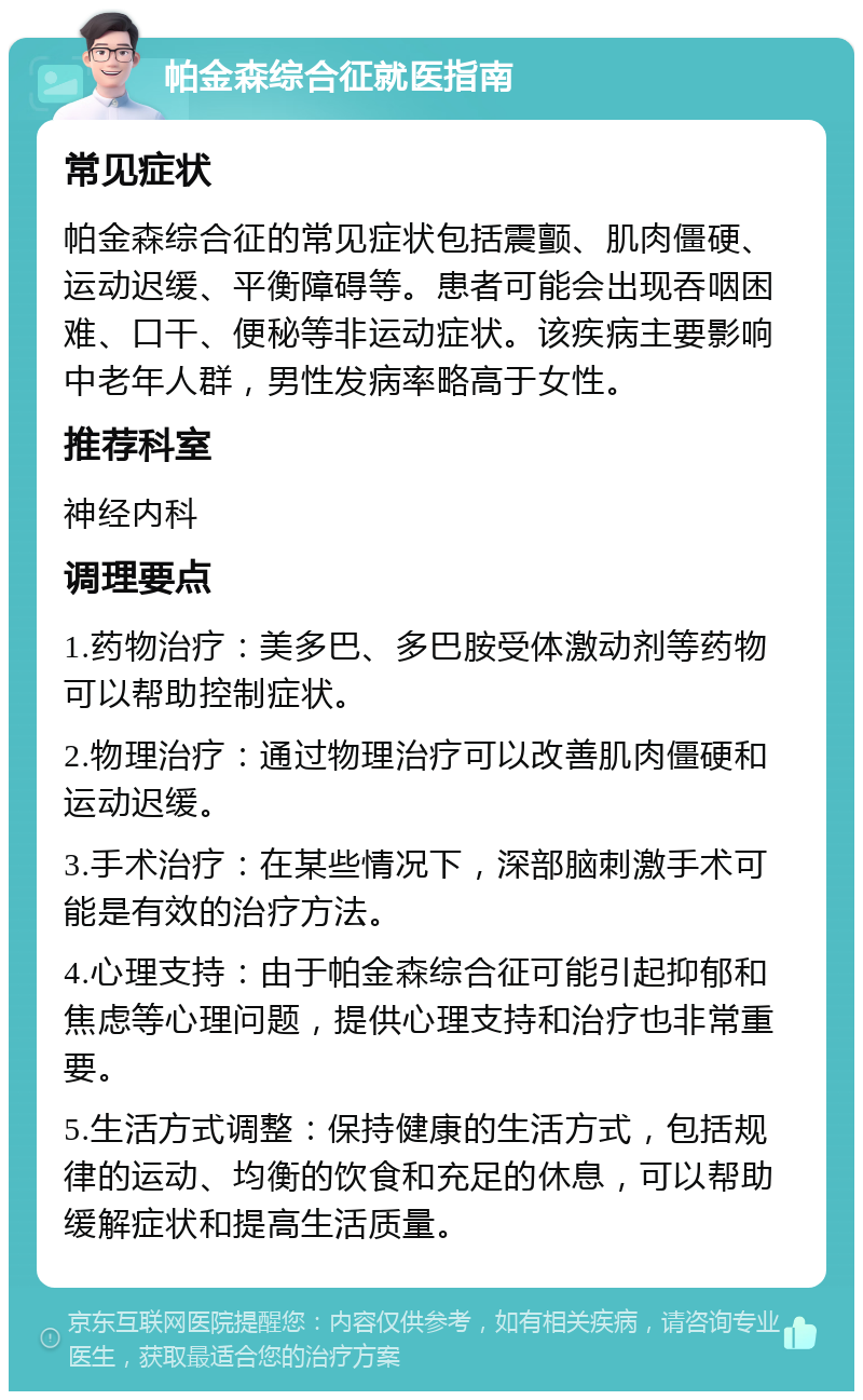 帕金森综合征就医指南 常见症状 帕金森综合征的常见症状包括震颤、肌肉僵硬、运动迟缓、平衡障碍等。患者可能会出现吞咽困难、口干、便秘等非运动症状。该疾病主要影响中老年人群，男性发病率略高于女性。 推荐科室 神经内科 调理要点 1.药物治疗：美多巴、多巴胺受体激动剂等药物可以帮助控制症状。 2.物理治疗：通过物理治疗可以改善肌肉僵硬和运动迟缓。 3.手术治疗：在某些情况下，深部脑刺激手术可能是有效的治疗方法。 4.心理支持：由于帕金森综合征可能引起抑郁和焦虑等心理问题，提供心理支持和治疗也非常重要。 5.生活方式调整：保持健康的生活方式，包括规律的运动、均衡的饮食和充足的休息，可以帮助缓解症状和提高生活质量。