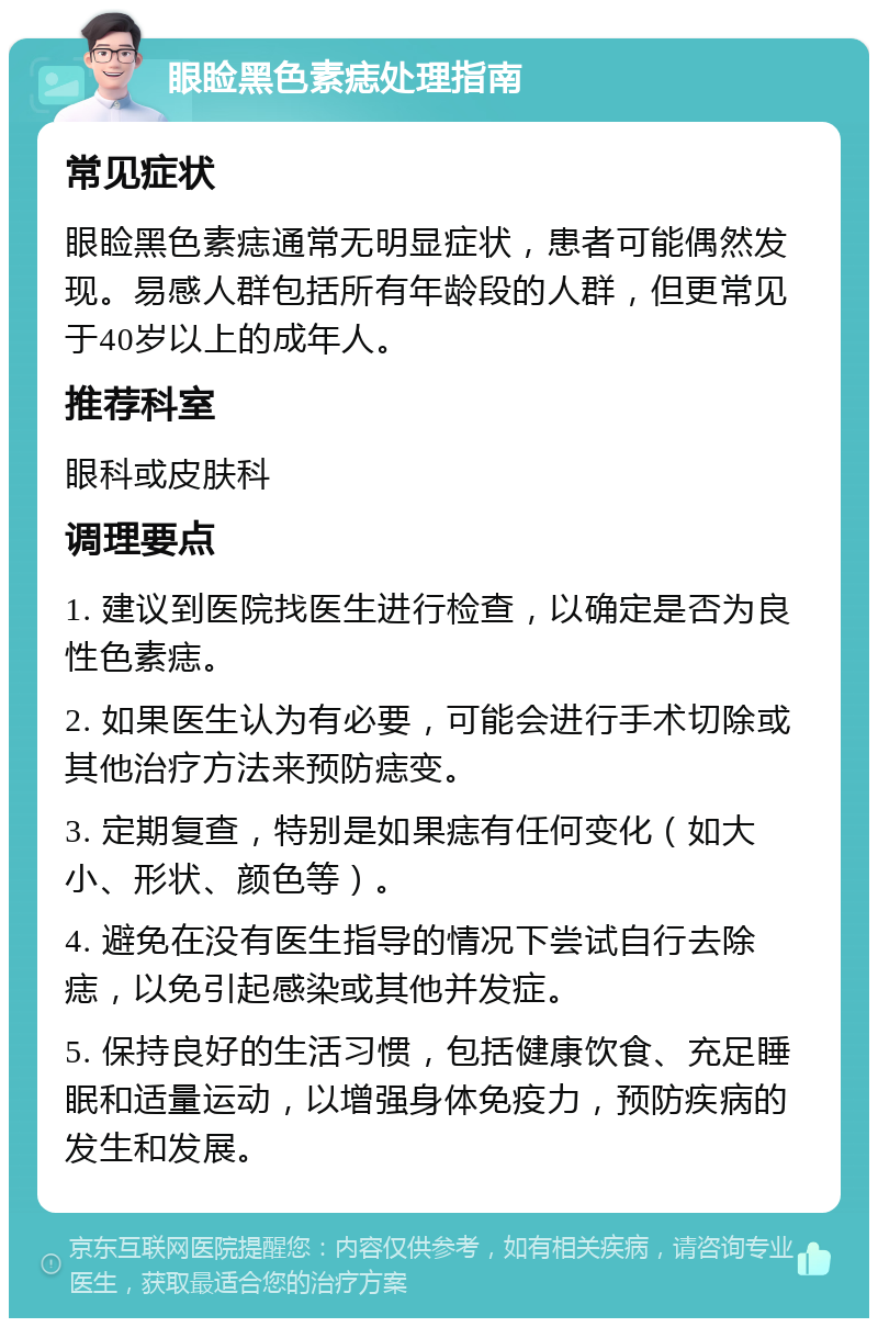 眼睑黑色素痣处理指南 常见症状 眼睑黑色素痣通常无明显症状，患者可能偶然发现。易感人群包括所有年龄段的人群，但更常见于40岁以上的成年人。 推荐科室 眼科或皮肤科 调理要点 1. 建议到医院找医生进行检查，以确定是否为良性色素痣。 2. 如果医生认为有必要，可能会进行手术切除或其他治疗方法来预防痣变。 3. 定期复查，特别是如果痣有任何变化（如大小、形状、颜色等）。 4. 避免在没有医生指导的情况下尝试自行去除痣，以免引起感染或其他并发症。 5. 保持良好的生活习惯，包括健康饮食、充足睡眠和适量运动，以增强身体免疫力，预防疾病的发生和发展。