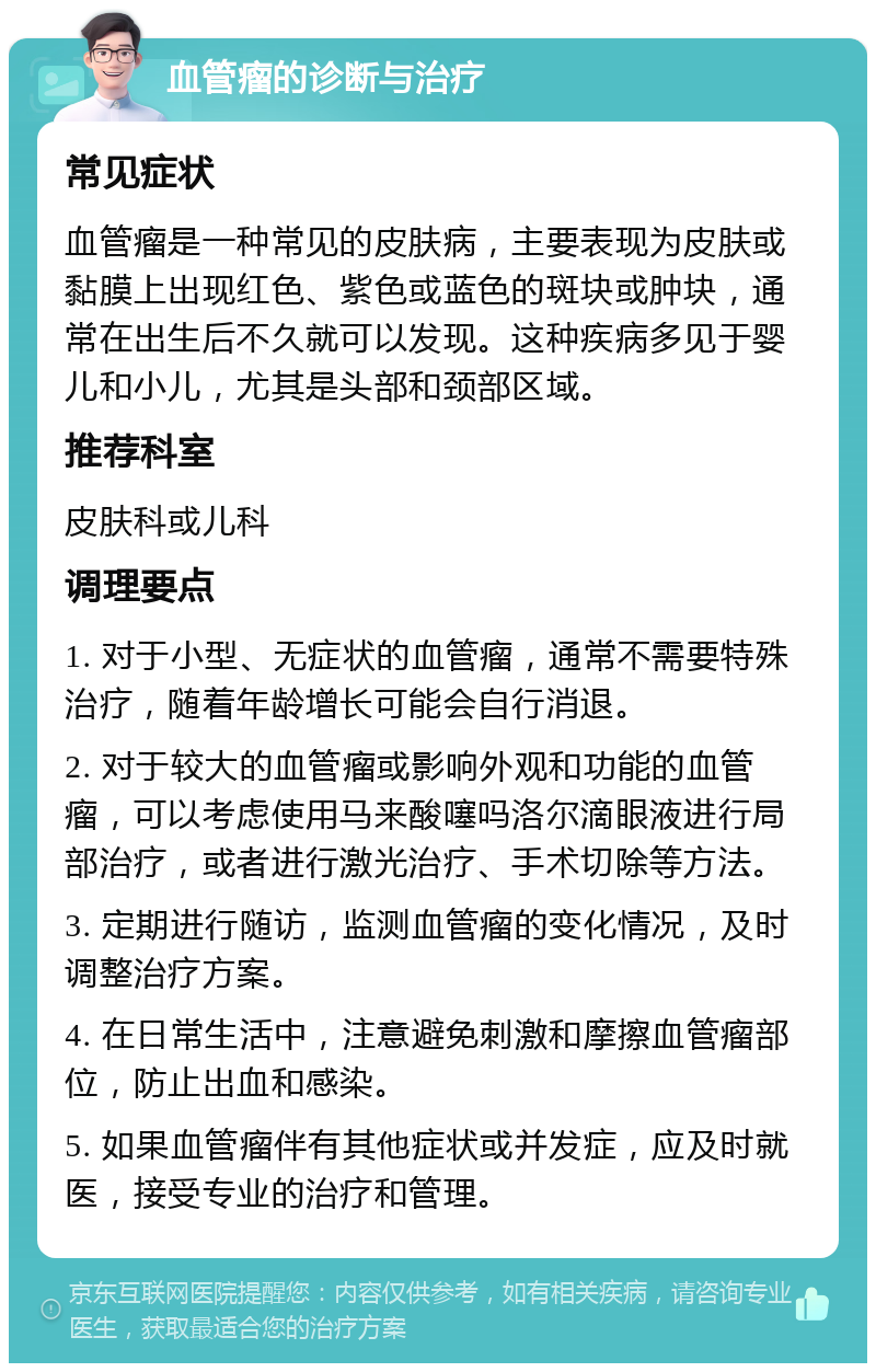 血管瘤的诊断与治疗 常见症状 血管瘤是一种常见的皮肤病，主要表现为皮肤或黏膜上出现红色、紫色或蓝色的斑块或肿块，通常在出生后不久就可以发现。这种疾病多见于婴儿和小儿，尤其是头部和颈部区域。 推荐科室 皮肤科或儿科 调理要点 1. 对于小型、无症状的血管瘤，通常不需要特殊治疗，随着年龄增长可能会自行消退。 2. 对于较大的血管瘤或影响外观和功能的血管瘤，可以考虑使用马来酸噻吗洛尔滴眼液进行局部治疗，或者进行激光治疗、手术切除等方法。 3. 定期进行随访，监测血管瘤的变化情况，及时调整治疗方案。 4. 在日常生活中，注意避免刺激和摩擦血管瘤部位，防止出血和感染。 5. 如果血管瘤伴有其他症状或并发症，应及时就医，接受专业的治疗和管理。