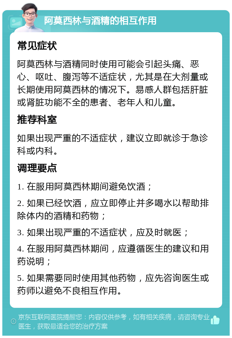 阿莫西林与酒精的相互作用 常见症状 阿莫西林与酒精同时使用可能会引起头痛、恶心、呕吐、腹泻等不适症状，尤其是在大剂量或长期使用阿莫西林的情况下。易感人群包括肝脏或肾脏功能不全的患者、老年人和儿童。 推荐科室 如果出现严重的不适症状，建议立即就诊于急诊科或内科。 调理要点 1. 在服用阿莫西林期间避免饮酒； 2. 如果已经饮酒，应立即停止并多喝水以帮助排除体内的酒精和药物； 3. 如果出现严重的不适症状，应及时就医； 4. 在服用阿莫西林期间，应遵循医生的建议和用药说明； 5. 如果需要同时使用其他药物，应先咨询医生或药师以避免不良相互作用。