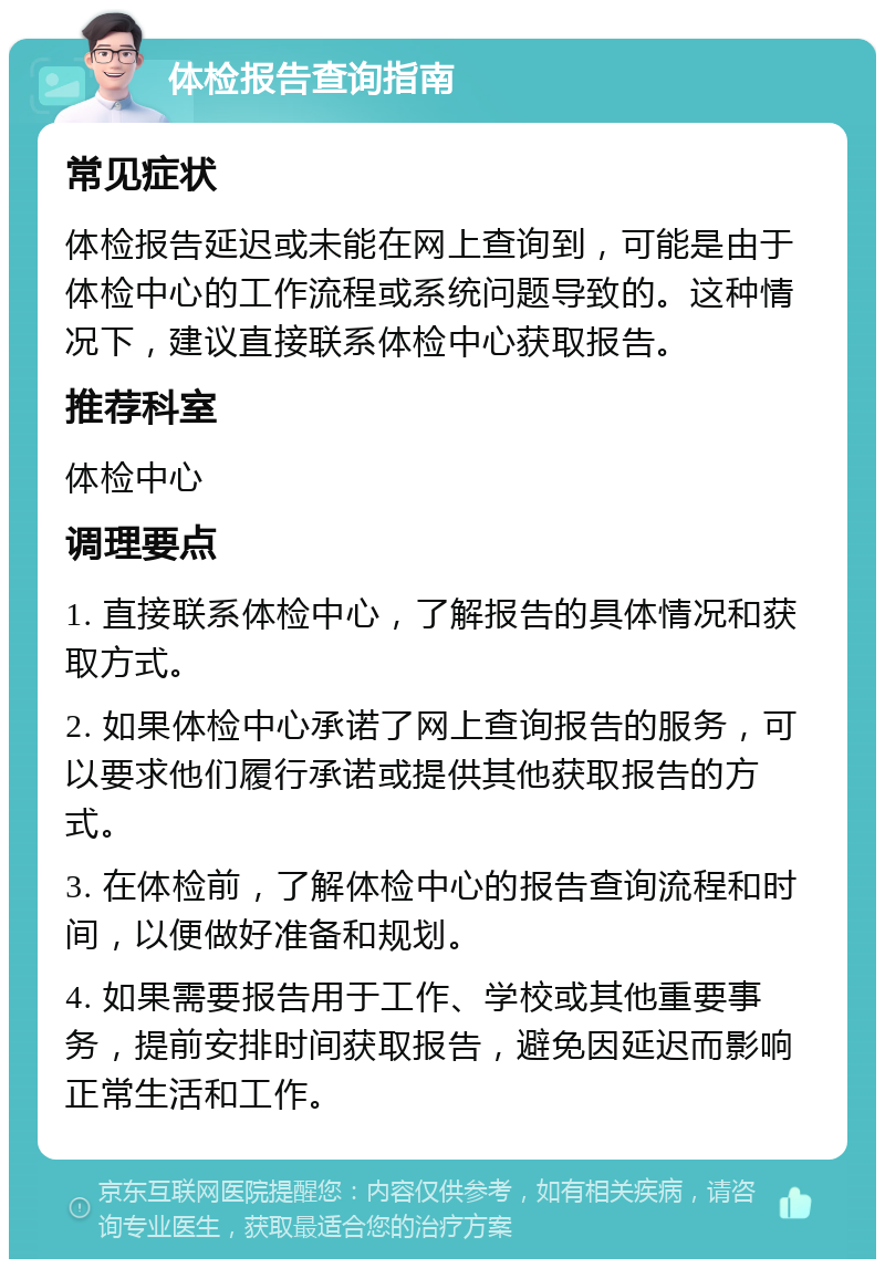 体检报告查询指南 常见症状 体检报告延迟或未能在网上查询到，可能是由于体检中心的工作流程或系统问题导致的。这种情况下，建议直接联系体检中心获取报告。 推荐科室 体检中心 调理要点 1. 直接联系体检中心，了解报告的具体情况和获取方式。 2. 如果体检中心承诺了网上查询报告的服务，可以要求他们履行承诺或提供其他获取报告的方式。 3. 在体检前，了解体检中心的报告查询流程和时间，以便做好准备和规划。 4. 如果需要报告用于工作、学校或其他重要事务，提前安排时间获取报告，避免因延迟而影响正常生活和工作。