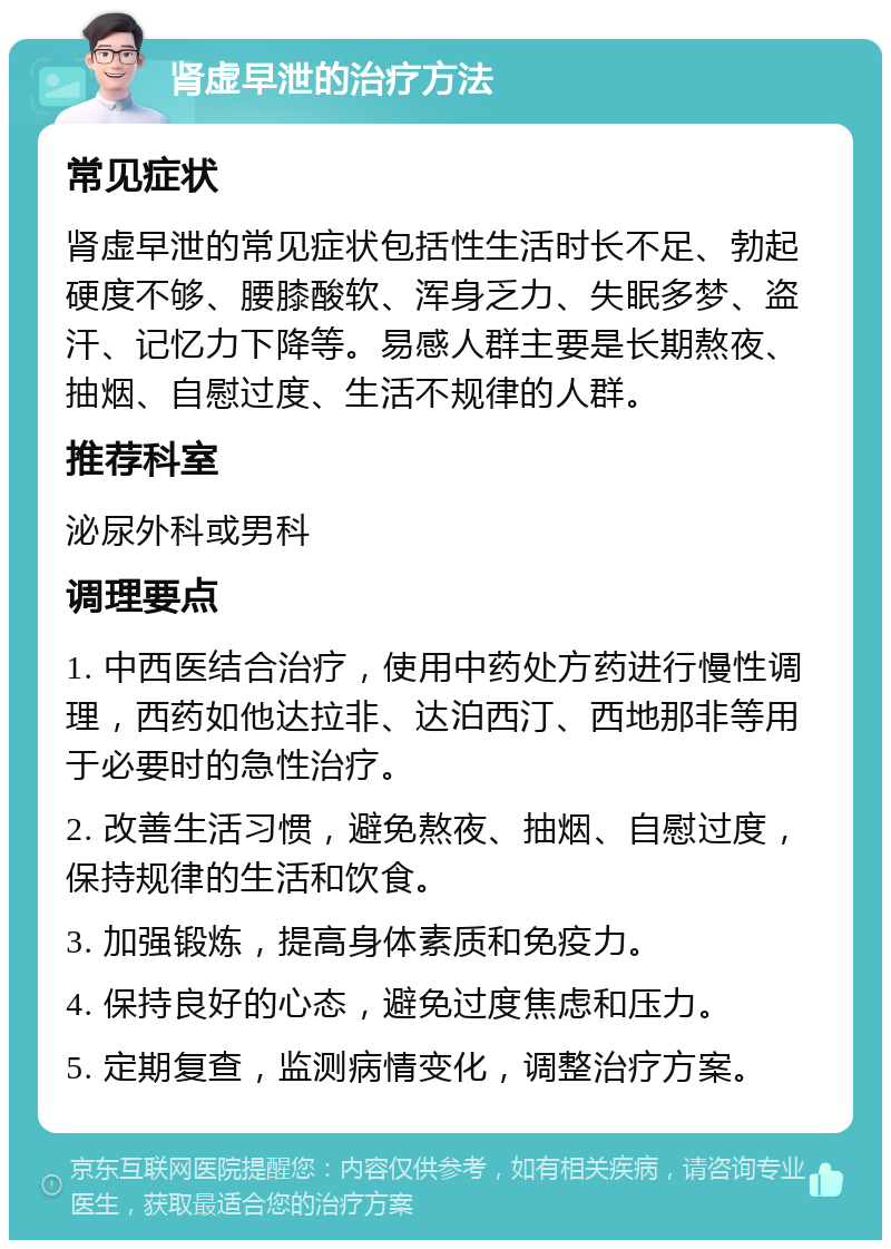 肾虚早泄的治疗方法 常见症状 肾虚早泄的常见症状包括性生活时长不足、勃起硬度不够、腰膝酸软、浑身乏力、失眠多梦、盗汗、记忆力下降等。易感人群主要是长期熬夜、抽烟、自慰过度、生活不规律的人群。 推荐科室 泌尿外科或男科 调理要点 1. 中西医结合治疗，使用中药处方药进行慢性调理，西药如他达拉非、达泊西汀、西地那非等用于必要时的急性治疗。 2. 改善生活习惯，避免熬夜、抽烟、自慰过度，保持规律的生活和饮食。 3. 加强锻炼，提高身体素质和免疫力。 4. 保持良好的心态，避免过度焦虑和压力。 5. 定期复查，监测病情变化，调整治疗方案。