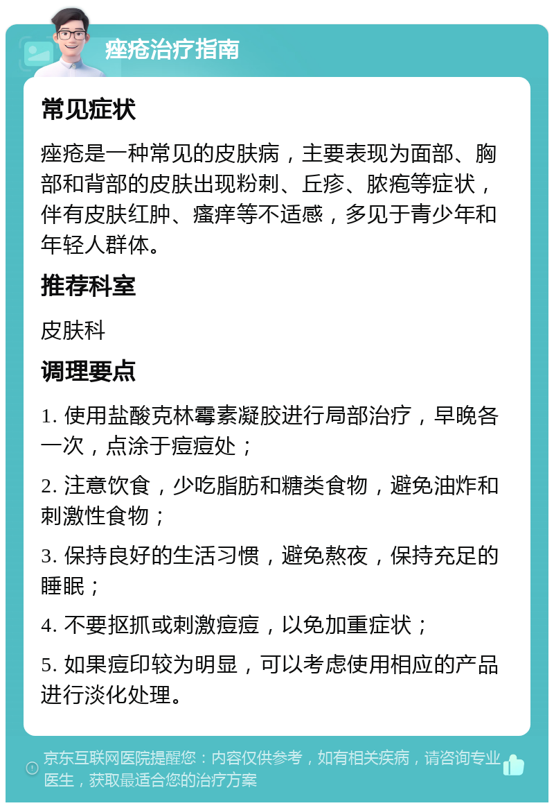 痤疮治疗指南 常见症状 痤疮是一种常见的皮肤病，主要表现为面部、胸部和背部的皮肤出现粉刺、丘疹、脓疱等症状，伴有皮肤红肿、瘙痒等不适感，多见于青少年和年轻人群体。 推荐科室 皮肤科 调理要点 1. 使用盐酸克林霉素凝胶进行局部治疗，早晚各一次，点涂于痘痘处； 2. 注意饮食，少吃脂肪和糖类食物，避免油炸和刺激性食物； 3. 保持良好的生活习惯，避免熬夜，保持充足的睡眠； 4. 不要抠抓或刺激痘痘，以免加重症状； 5. 如果痘印较为明显，可以考虑使用相应的产品进行淡化处理。