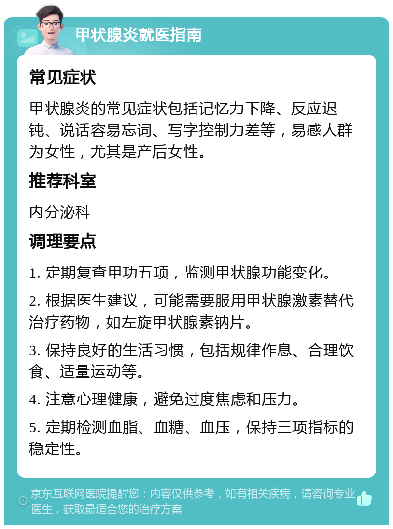 甲状腺炎就医指南 常见症状 甲状腺炎的常见症状包括记忆力下降、反应迟钝、说话容易忘词、写字控制力差等，易感人群为女性，尤其是产后女性。 推荐科室 内分泌科 调理要点 1. 定期复查甲功五项，监测甲状腺功能变化。 2. 根据医生建议，可能需要服用甲状腺激素替代治疗药物，如左旋甲状腺素钠片。 3. 保持良好的生活习惯，包括规律作息、合理饮食、适量运动等。 4. 注意心理健康，避免过度焦虑和压力。 5. 定期检测血脂、血糖、血压，保持三项指标的稳定性。