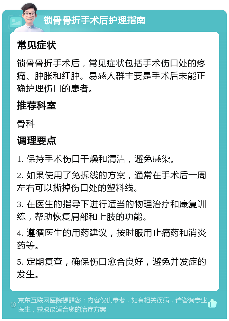 锁骨骨折手术后护理指南 常见症状 锁骨骨折手术后，常见症状包括手术伤口处的疼痛、肿胀和红肿。易感人群主要是手术后未能正确护理伤口的患者。 推荐科室 骨科 调理要点 1. 保持手术伤口干燥和清洁，避免感染。 2. 如果使用了免拆线的方案，通常在手术后一周左右可以撕掉伤口处的塑料线。 3. 在医生的指导下进行适当的物理治疗和康复训练，帮助恢复肩部和上肢的功能。 4. 遵循医生的用药建议，按时服用止痛药和消炎药等。 5. 定期复查，确保伤口愈合良好，避免并发症的发生。