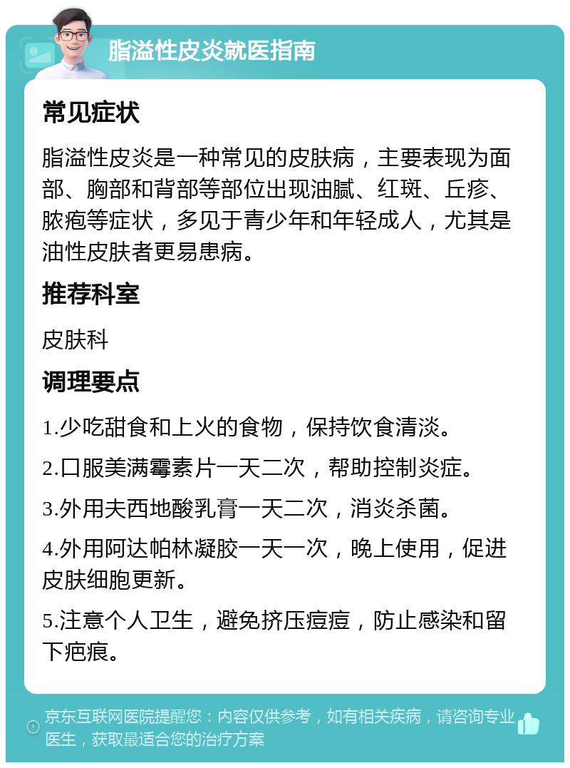 脂溢性皮炎就医指南 常见症状 脂溢性皮炎是一种常见的皮肤病，主要表现为面部、胸部和背部等部位出现油腻、红斑、丘疹、脓疱等症状，多见于青少年和年轻成人，尤其是油性皮肤者更易患病。 推荐科室 皮肤科 调理要点 1.少吃甜食和上火的食物，保持饮食清淡。 2.口服美满霉素片一天二次，帮助控制炎症。 3.外用夫西地酸乳膏一天二次，消炎杀菌。 4.外用阿达帕林凝胶一天一次，晚上使用，促进皮肤细胞更新。 5.注意个人卫生，避免挤压痘痘，防止感染和留下疤痕。