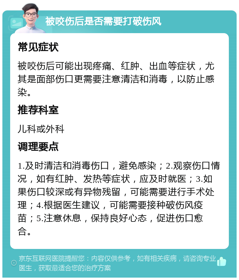 被咬伤后是否需要打破伤风 常见症状 被咬伤后可能出现疼痛、红肿、出血等症状，尤其是面部伤口更需要注意清洁和消毒，以防止感染。 推荐科室 儿科或外科 调理要点 1.及时清洁和消毒伤口，避免感染；2.观察伤口情况，如有红肿、发热等症状，应及时就医；3.如果伤口较深或有异物残留，可能需要进行手术处理；4.根据医生建议，可能需要接种破伤风疫苗；5.注意休息，保持良好心态，促进伤口愈合。