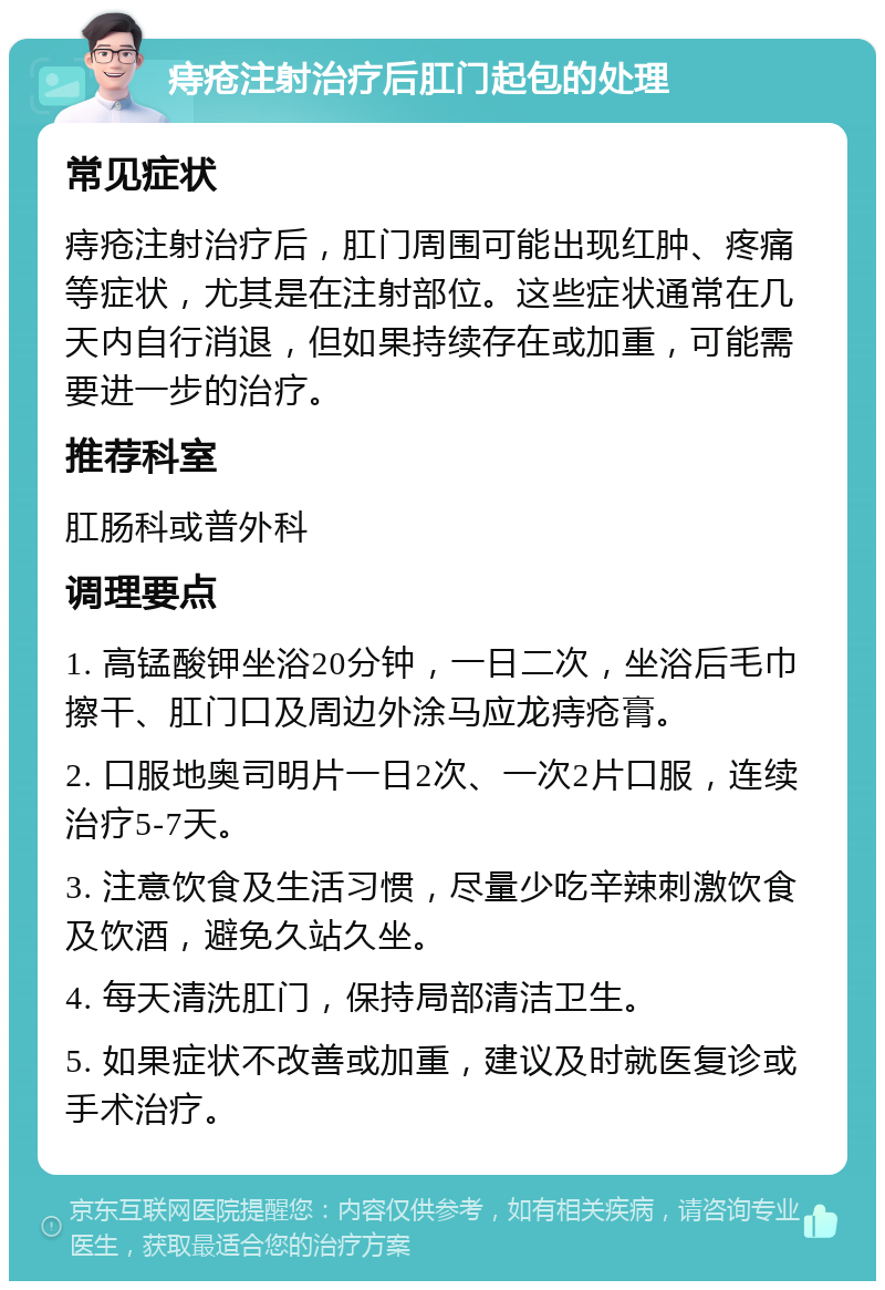 痔疮注射治疗后肛门起包的处理 常见症状 痔疮注射治疗后，肛门周围可能出现红肿、疼痛等症状，尤其是在注射部位。这些症状通常在几天内自行消退，但如果持续存在或加重，可能需要进一步的治疗。 推荐科室 肛肠科或普外科 调理要点 1. 高锰酸钾坐浴20分钟，一日二次，坐浴后毛巾擦干、肛门口及周边外涂马应龙痔疮膏。 2. 口服地奥司明片一日2次、一次2片口服，连续治疗5-7天。 3. 注意饮食及生活习惯，尽量少吃辛辣刺激饮食及饮酒，避免久站久坐。 4. 每天清洗肛门，保持局部清洁卫生。 5. 如果症状不改善或加重，建议及时就医复诊或手术治疗。