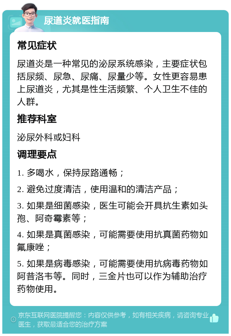 尿道炎就医指南 常见症状 尿道炎是一种常见的泌尿系统感染，主要症状包括尿频、尿急、尿痛、尿量少等。女性更容易患上尿道炎，尤其是性生活频繁、个人卫生不佳的人群。 推荐科室 泌尿外科或妇科 调理要点 1. 多喝水，保持尿路通畅； 2. 避免过度清洁，使用温和的清洁产品； 3. 如果是细菌感染，医生可能会开具抗生素如头孢、阿奇霉素等； 4. 如果是真菌感染，可能需要使用抗真菌药物如氟康唑； 5. 如果是病毒感染，可能需要使用抗病毒药物如阿昔洛韦等。同时，三金片也可以作为辅助治疗药物使用。