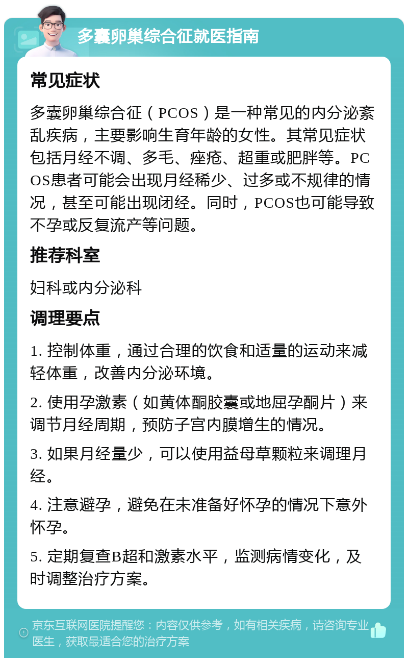 多囊卵巢综合征就医指南 常见症状 多囊卵巢综合征（PCOS）是一种常见的内分泌紊乱疾病，主要影响生育年龄的女性。其常见症状包括月经不调、多毛、痤疮、超重或肥胖等。PCOS患者可能会出现月经稀少、过多或不规律的情况，甚至可能出现闭经。同时，PCOS也可能导致不孕或反复流产等问题。 推荐科室 妇科或内分泌科 调理要点 1. 控制体重，通过合理的饮食和适量的运动来减轻体重，改善内分泌环境。 2. 使用孕激素（如黄体酮胶囊或地屈孕酮片）来调节月经周期，预防子宫内膜增生的情况。 3. 如果月经量少，可以使用益母草颗粒来调理月经。 4. 注意避孕，避免在未准备好怀孕的情况下意外怀孕。 5. 定期复查B超和激素水平，监测病情变化，及时调整治疗方案。