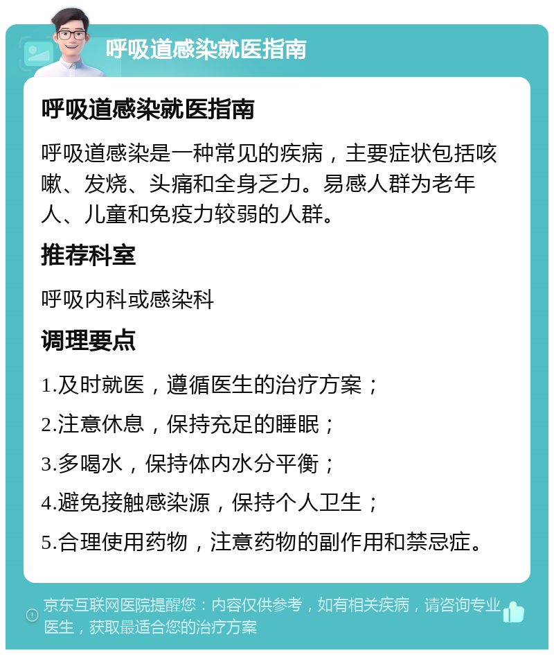 呼吸道感染就医指南 呼吸道感染就医指南 呼吸道感染是一种常见的疾病，主要症状包括咳嗽、发烧、头痛和全身乏力。易感人群为老年人、儿童和免疫力较弱的人群。 推荐科室 呼吸内科或感染科 调理要点 1.及时就医，遵循医生的治疗方案； 2.注意休息，保持充足的睡眠； 3.多喝水，保持体内水分平衡； 4.避免接触感染源，保持个人卫生； 5.合理使用药物，注意药物的副作用和禁忌症。