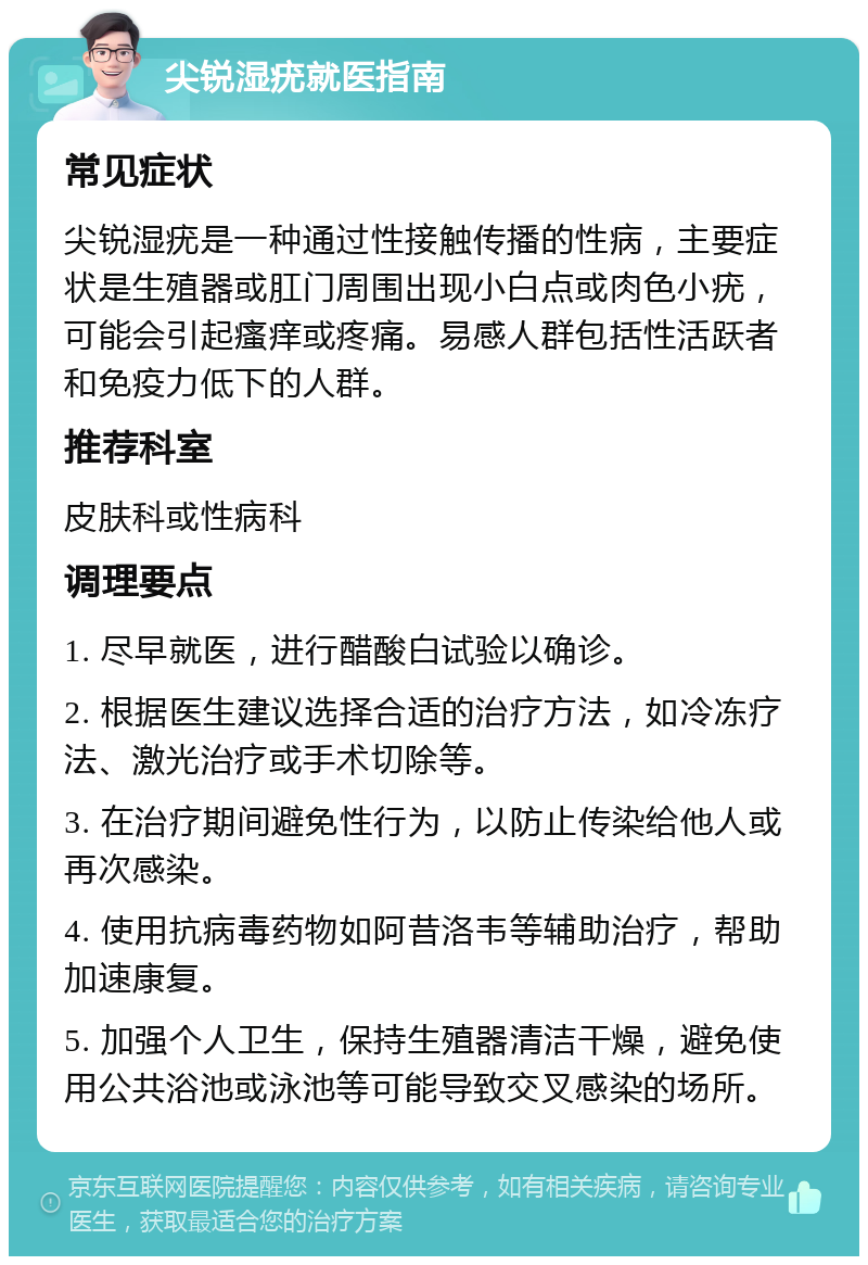 尖锐湿疣就医指南 常见症状 尖锐湿疣是一种通过性接触传播的性病，主要症状是生殖器或肛门周围出现小白点或肉色小疣，可能会引起瘙痒或疼痛。易感人群包括性活跃者和免疫力低下的人群。 推荐科室 皮肤科或性病科 调理要点 1. 尽早就医，进行醋酸白试验以确诊。 2. 根据医生建议选择合适的治疗方法，如冷冻疗法、激光治疗或手术切除等。 3. 在治疗期间避免性行为，以防止传染给他人或再次感染。 4. 使用抗病毒药物如阿昔洛韦等辅助治疗，帮助加速康复。 5. 加强个人卫生，保持生殖器清洁干燥，避免使用公共浴池或泳池等可能导致交叉感染的场所。