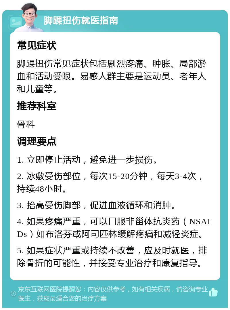 脚踝扭伤就医指南 常见症状 脚踝扭伤常见症状包括剧烈疼痛、肿胀、局部淤血和活动受限。易感人群主要是运动员、老年人和儿童等。 推荐科室 骨科 调理要点 1. 立即停止活动，避免进一步损伤。 2. 冰敷受伤部位，每次15-20分钟，每天3-4次，持续48小时。 3. 抬高受伤脚部，促进血液循环和消肿。 4. 如果疼痛严重，可以口服非甾体抗炎药（NSAIDs）如布洛芬或阿司匹林缓解疼痛和减轻炎症。 5. 如果症状严重或持续不改善，应及时就医，排除骨折的可能性，并接受专业治疗和康复指导。