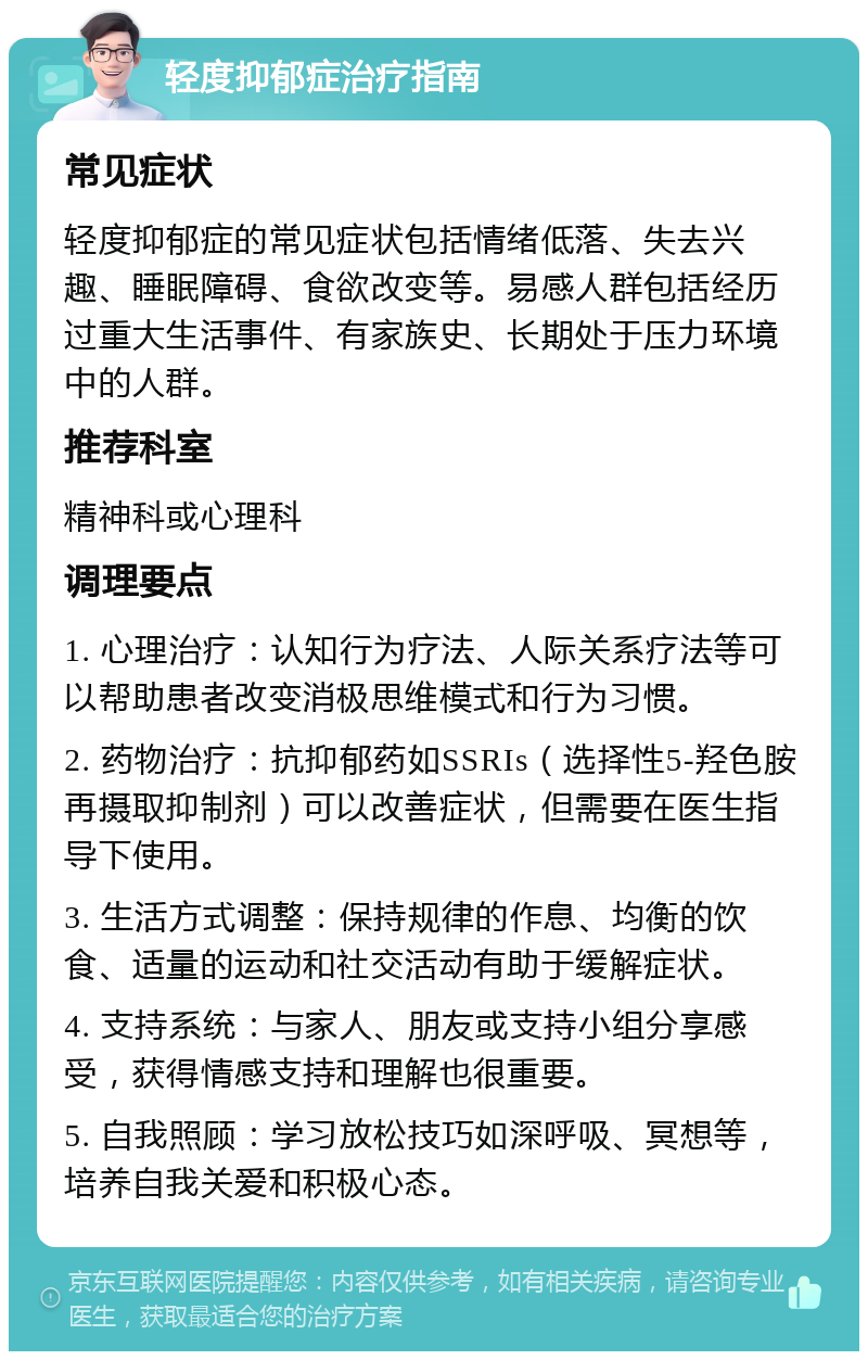 轻度抑郁症治疗指南 常见症状 轻度抑郁症的常见症状包括情绪低落、失去兴趣、睡眠障碍、食欲改变等。易感人群包括经历过重大生活事件、有家族史、长期处于压力环境中的人群。 推荐科室 精神科或心理科 调理要点 1. 心理治疗：认知行为疗法、人际关系疗法等可以帮助患者改变消极思维模式和行为习惯。 2. 药物治疗：抗抑郁药如SSRIs（选择性5-羟色胺再摄取抑制剂）可以改善症状，但需要在医生指导下使用。 3. 生活方式调整：保持规律的作息、均衡的饮食、适量的运动和社交活动有助于缓解症状。 4. 支持系统：与家人、朋友或支持小组分享感受，获得情感支持和理解也很重要。 5. 自我照顾：学习放松技巧如深呼吸、冥想等，培养自我关爱和积极心态。