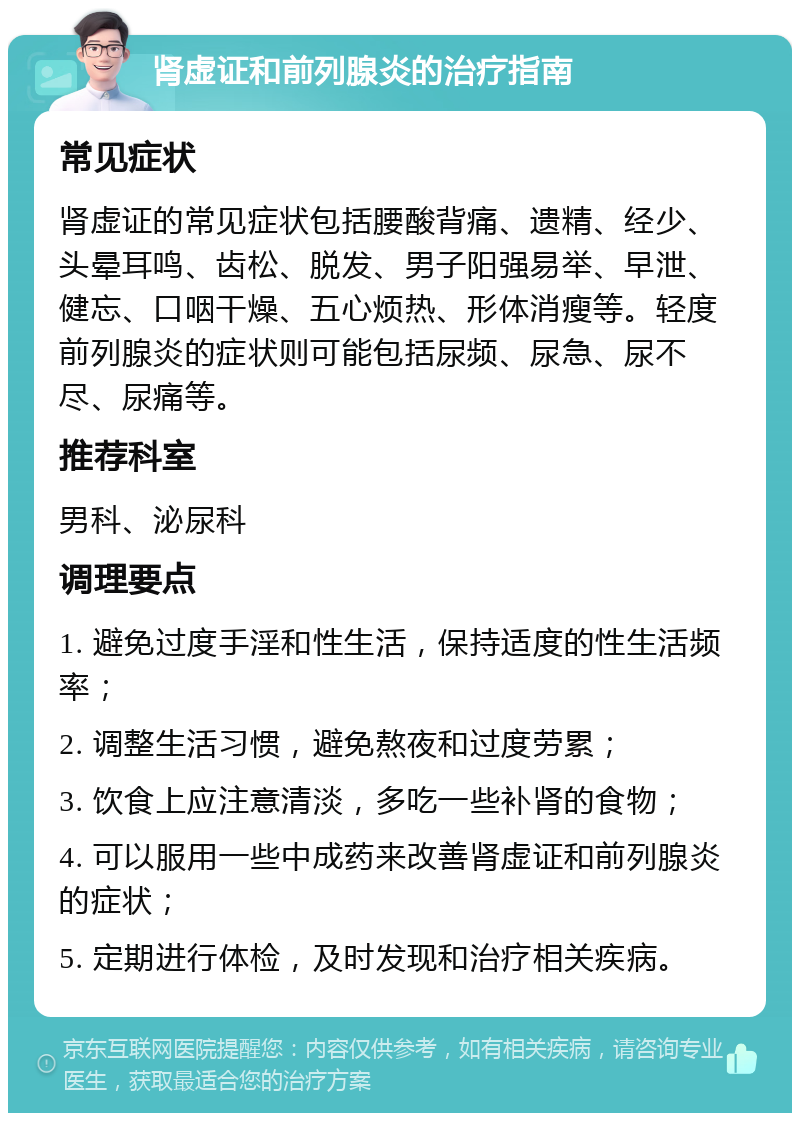 肾虚证和前列腺炎的治疗指南 常见症状 肾虚证的常见症状包括腰酸背痛、遗精、经少、头晕耳鸣、齿松、脱发、男子阳强易举、早泄、健忘、口咽干燥、五心烦热、形体消瘦等。轻度前列腺炎的症状则可能包括尿频、尿急、尿不尽、尿痛等。 推荐科室 男科、泌尿科 调理要点 1. 避免过度手淫和性生活，保持适度的性生活频率； 2. 调整生活习惯，避免熬夜和过度劳累； 3. 饮食上应注意清淡，多吃一些补肾的食物； 4. 可以服用一些中成药来改善肾虚证和前列腺炎的症状； 5. 定期进行体检，及时发现和治疗相关疾病。