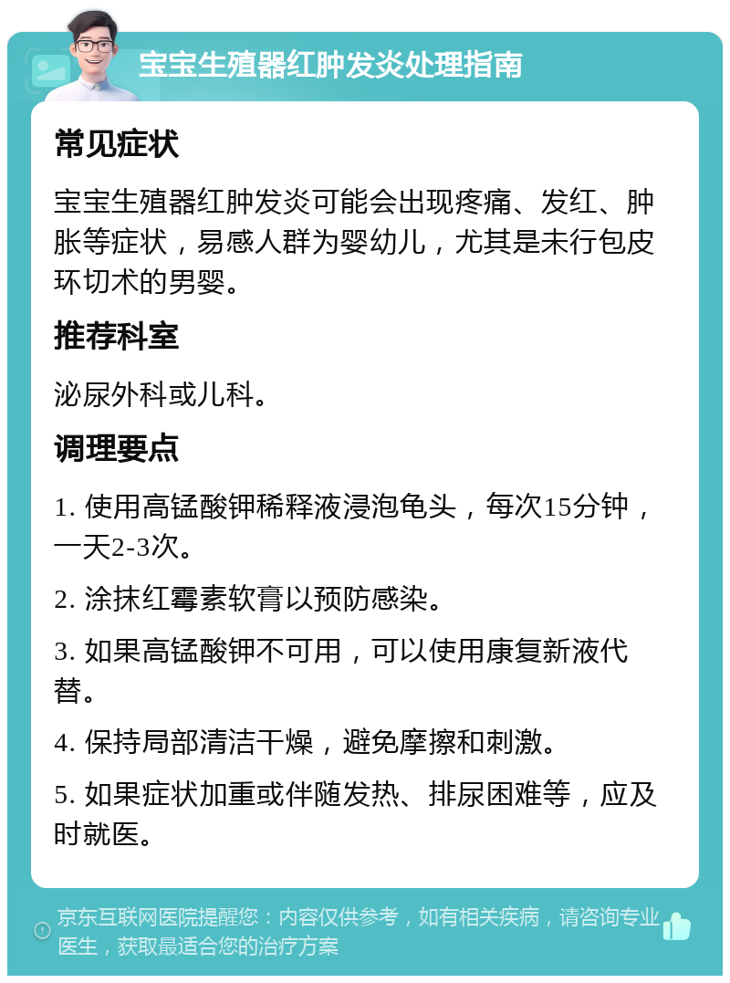 宝宝生殖器红肿发炎处理指南 常见症状 宝宝生殖器红肿发炎可能会出现疼痛、发红、肿胀等症状，易感人群为婴幼儿，尤其是未行包皮环切术的男婴。 推荐科室 泌尿外科或儿科。 调理要点 1. 使用高锰酸钾稀释液浸泡龟头，每次15分钟，一天2-3次。 2. 涂抹红霉素软膏以预防感染。 3. 如果高锰酸钾不可用，可以使用康复新液代替。 4. 保持局部清洁干燥，避免摩擦和刺激。 5. 如果症状加重或伴随发热、排尿困难等，应及时就医。