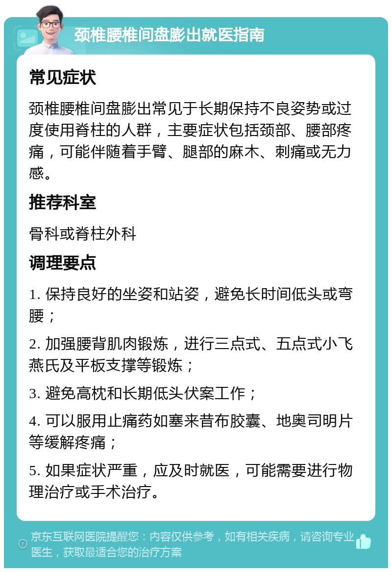 颈椎腰椎间盘膨出就医指南 常见症状 颈椎腰椎间盘膨出常见于长期保持不良姿势或过度使用脊柱的人群，主要症状包括颈部、腰部疼痛，可能伴随着手臂、腿部的麻木、刺痛或无力感。 推荐科室 骨科或脊柱外科 调理要点 1. 保持良好的坐姿和站姿，避免长时间低头或弯腰； 2. 加强腰背肌肉锻炼，进行三点式、五点式小飞燕氏及平板支撑等锻炼； 3. 避免高枕和长期低头伏案工作； 4. 可以服用止痛药如塞来昔布胶囊、地奥司明片等缓解疼痛； 5. 如果症状严重，应及时就医，可能需要进行物理治疗或手术治疗。