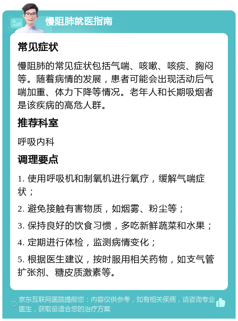 慢阻肺就医指南 常见症状 慢阻肺的常见症状包括气喘、咳嗽、咳痰、胸闷等。随着病情的发展，患者可能会出现活动后气喘加重、体力下降等情况。老年人和长期吸烟者是该疾病的高危人群。 推荐科室 呼吸内科 调理要点 1. 使用呼吸机和制氧机进行氧疗，缓解气喘症状； 2. 避免接触有害物质，如烟雾、粉尘等； 3. 保持良好的饮食习惯，多吃新鲜蔬菜和水果； 4. 定期进行体检，监测病情变化； 5. 根据医生建议，按时服用相关药物，如支气管扩张剂、糖皮质激素等。