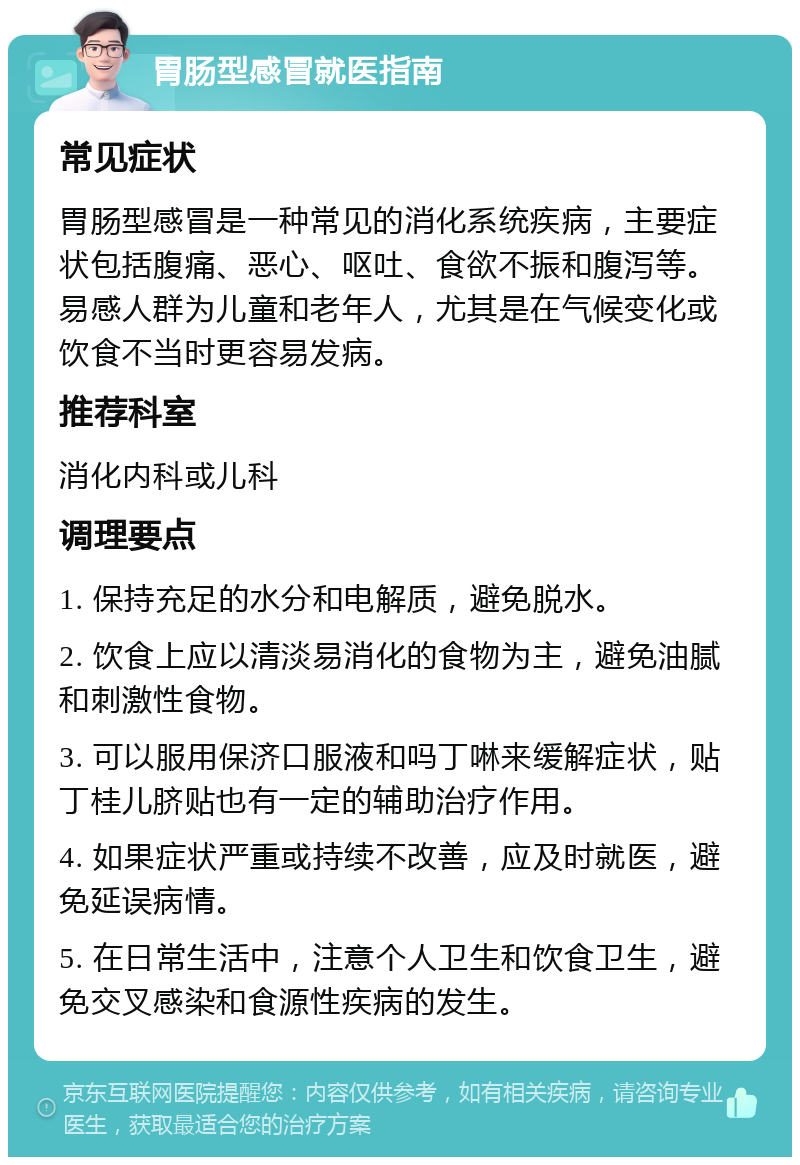 胃肠型感冒就医指南 常见症状 胃肠型感冒是一种常见的消化系统疾病，主要症状包括腹痛、恶心、呕吐、食欲不振和腹泻等。易感人群为儿童和老年人，尤其是在气候变化或饮食不当时更容易发病。 推荐科室 消化内科或儿科 调理要点 1. 保持充足的水分和电解质，避免脱水。 2. 饮食上应以清淡易消化的食物为主，避免油腻和刺激性食物。 3. 可以服用保济口服液和吗丁啉来缓解症状，贴丁桂儿脐贴也有一定的辅助治疗作用。 4. 如果症状严重或持续不改善，应及时就医，避免延误病情。 5. 在日常生活中，注意个人卫生和饮食卫生，避免交叉感染和食源性疾病的发生。