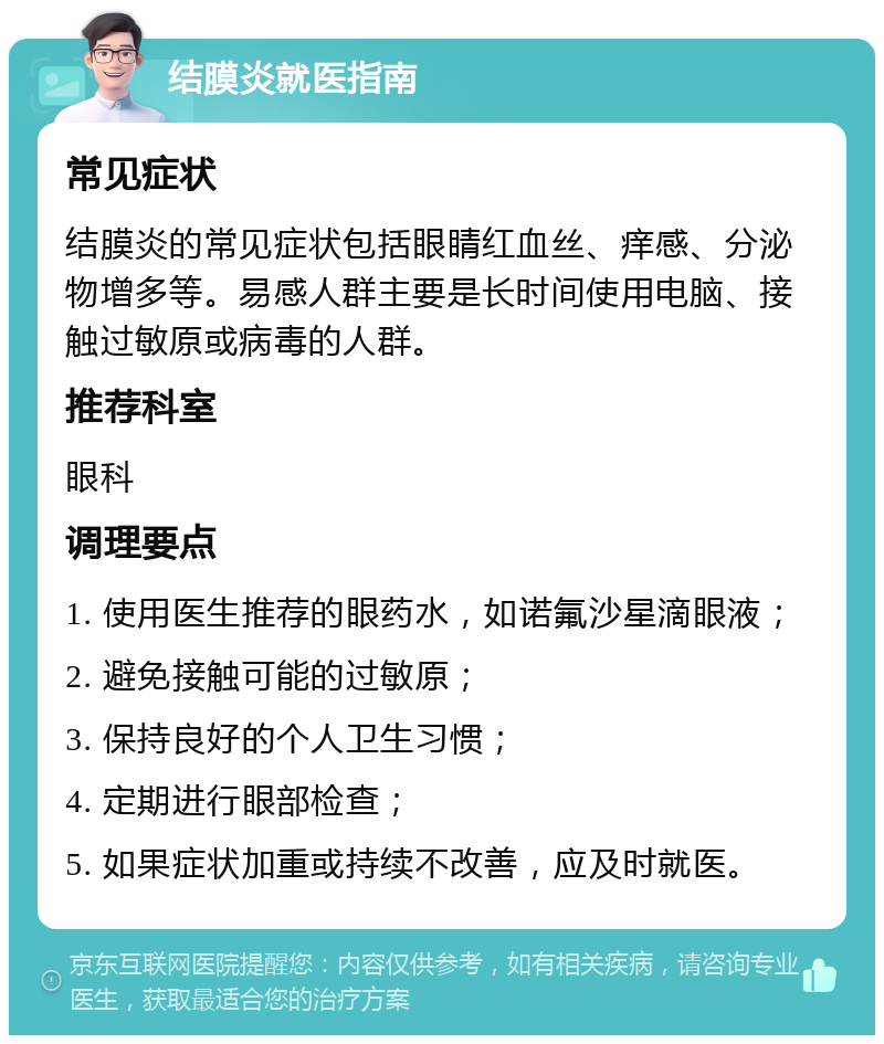 结膜炎就医指南 常见症状 结膜炎的常见症状包括眼睛红血丝、痒感、分泌物增多等。易感人群主要是长时间使用电脑、接触过敏原或病毒的人群。 推荐科室 眼科 调理要点 1. 使用医生推荐的眼药水，如诺氟沙星滴眼液； 2. 避免接触可能的过敏原； 3. 保持良好的个人卫生习惯； 4. 定期进行眼部检查； 5. 如果症状加重或持续不改善，应及时就医。