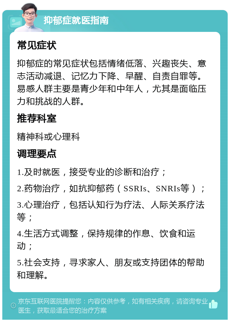 抑郁症就医指南 常见症状 抑郁症的常见症状包括情绪低落、兴趣丧失、意志活动减退、记忆力下降、早醒、自责自罪等。易感人群主要是青少年和中年人，尤其是面临压力和挑战的人群。 推荐科室 精神科或心理科 调理要点 1.及时就医，接受专业的诊断和治疗； 2.药物治疗，如抗抑郁药（SSRIs、SNRIs等）； 3.心理治疗，包括认知行为疗法、人际关系疗法等； 4.生活方式调整，保持规律的作息、饮食和运动； 5.社会支持，寻求家人、朋友或支持团体的帮助和理解。