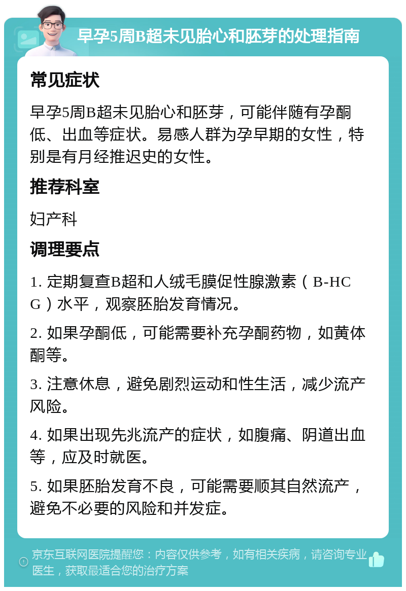 早孕5周B超未见胎心和胚芽的处理指南 常见症状 早孕5周B超未见胎心和胚芽，可能伴随有孕酮低、出血等症状。易感人群为孕早期的女性，特别是有月经推迟史的女性。 推荐科室 妇产科 调理要点 1. 定期复查B超和人绒毛膜促性腺激素（B-HCG）水平，观察胚胎发育情况。 2. 如果孕酮低，可能需要补充孕酮药物，如黄体酮等。 3. 注意休息，避免剧烈运动和性生活，减少流产风险。 4. 如果出现先兆流产的症状，如腹痛、阴道出血等，应及时就医。 5. 如果胚胎发育不良，可能需要顺其自然流产，避免不必要的风险和并发症。