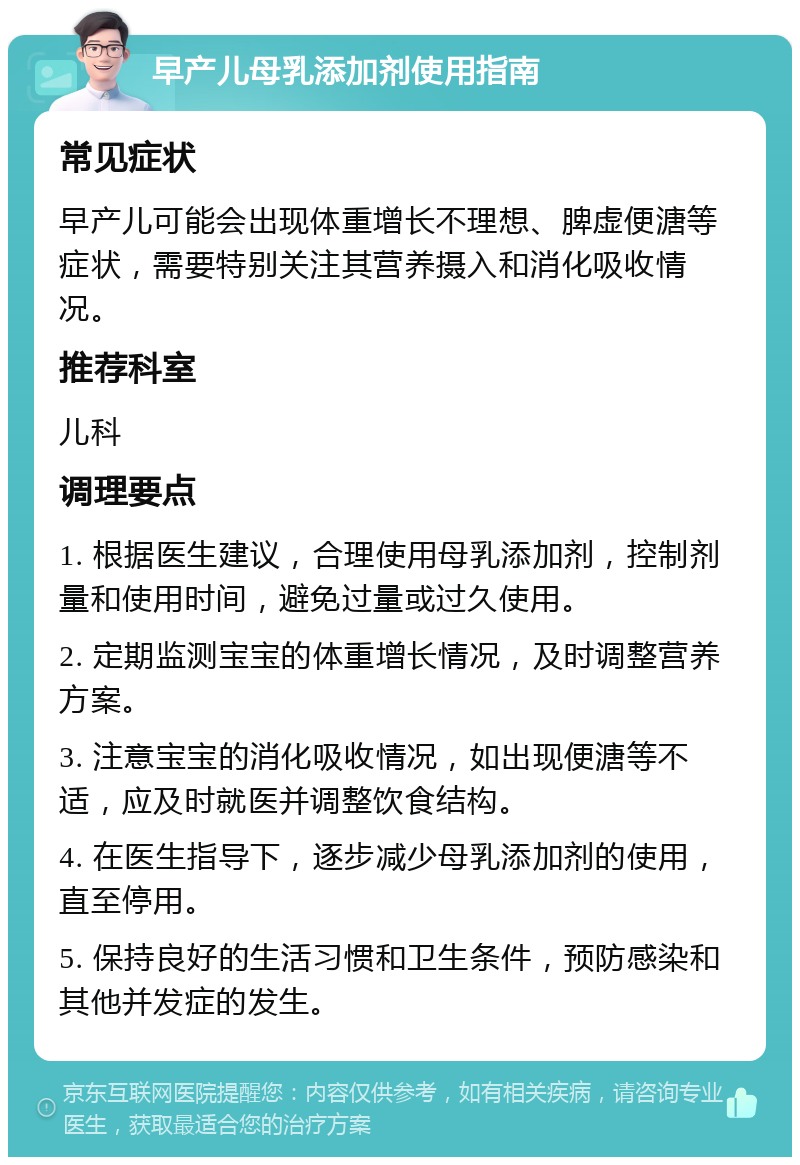 早产儿母乳添加剂使用指南 常见症状 早产儿可能会出现体重增长不理想、脾虚便溏等症状，需要特别关注其营养摄入和消化吸收情况。 推荐科室 儿科 调理要点 1. 根据医生建议，合理使用母乳添加剂，控制剂量和使用时间，避免过量或过久使用。 2. 定期监测宝宝的体重增长情况，及时调整营养方案。 3. 注意宝宝的消化吸收情况，如出现便溏等不适，应及时就医并调整饮食结构。 4. 在医生指导下，逐步减少母乳添加剂的使用，直至停用。 5. 保持良好的生活习惯和卫生条件，预防感染和其他并发症的发生。